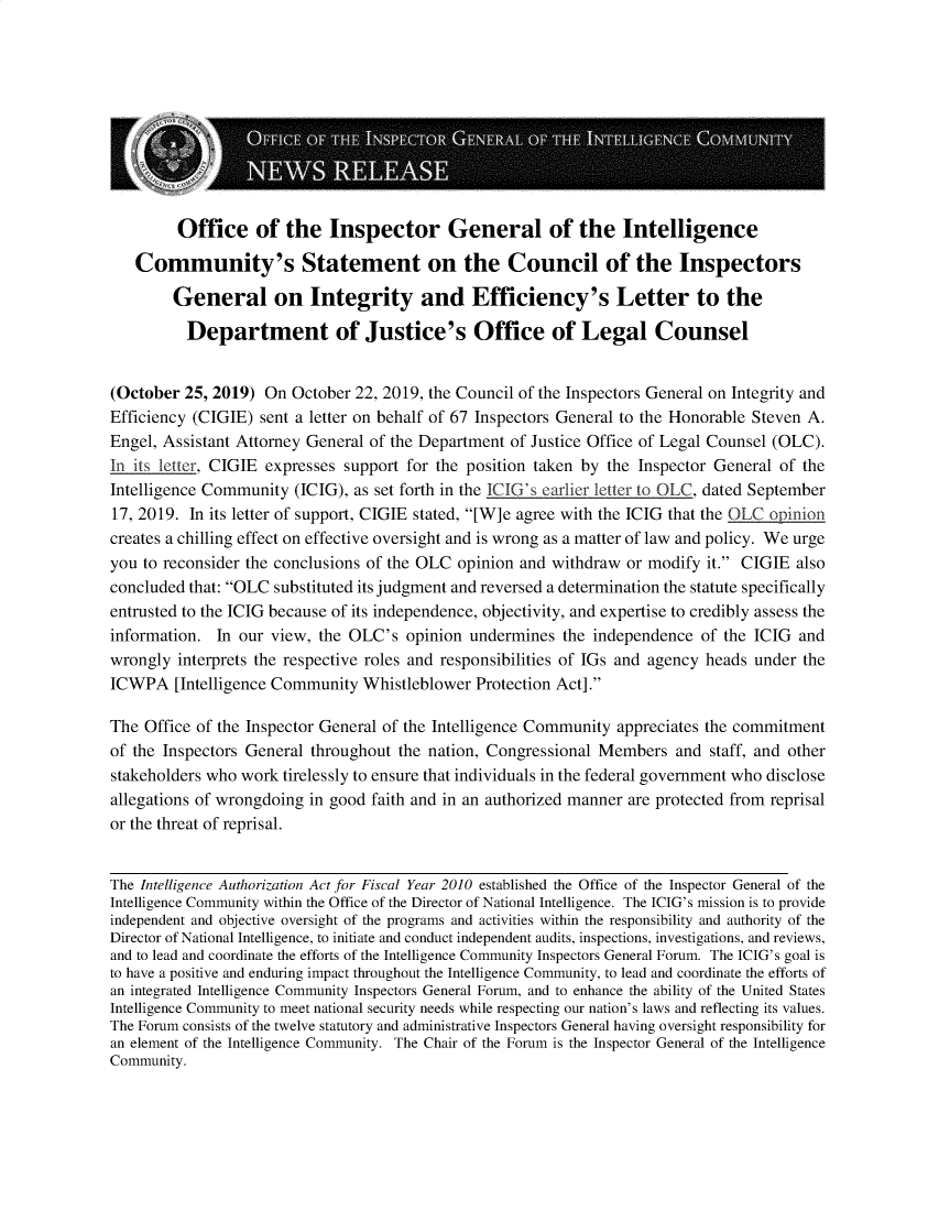 handle is hein.presidents/usgvtwht0104 and id is 1 raw text is: 










         Office of the Inspector General of the Intelligence

   Community's Statement on the Council of the Inspectors

        General on Integrity and Efficiency's Letter to the

          Department of Justice's Office of Legal Counsel


(October  25, 2019) On  October 22, 2019, the Council of the Inspectors General on Integrity and
Efficiency (CIGIE) sent a letter on behalf of 67 Inspectors General to the Honorable Steven A.
Engel, Assistant Attorney General of the Department of Justice Office of Legal Counsel (OLC).
In its letter, CIGIE expresses support for the position taken by the Inspector General of the
Intelligence Community  (ICIG), as set forth in the ICIG's earlier letter to OLC, dated September
17, 2019. In its letter of support, CIGIE stated, [W]e agree with the ICIG that the OLC opinion
creates a chilling effect on effective oversight and is wrong as a matter of law and policy. We urge
you to reconsider the conclusions of the OLC opinion and withdraw  or modify it. CIGIE  also
concluded that: OLC substituted its judgment and reversed a determination the statute specifically
entrusted to the ICIG because of its independence, objectivity, and expertise to credibly assess the
information.  In our view, the OLC's  opinion  undermines  the independence  of the ICIG and
wrongly  interprets the respective roles and responsibilities of IGs and agency heads under the
ICWPA   [Intelligence Community  Whistleblower Protection Act].

The Office of the Inspector General of the Intelligence Community appreciates the commitment
of the Inspectors General throughout the nation, Congressional Members   and  staff, and other
stakeholders who work tirelessly to ensure that individuals in the federal government who disclose
allegations of wrongdoing in good faith and in an authorized manner are protected from reprisal
or the threat of reprisal.


The Intelligence Authorization Act for Fiscal Year 2010 established the Office of the Inspector General of the
Intelligence Community within the Office of the Director of National Intelligence. The ICIG's mission is to provide
independent and objective oversight of the programs and activities within the responsibility and authority of the
Director of National Intelligence, to initiate and conduct independent audits, inspections, investigations, and reviews,
and to lead and coordinate the efforts of the Intelligence Community Inspectors General Forum. The ICIG's goal is
to have a positive and enduring impact throughout the Intelligence Community, to lead and coordinate the efforts of
an integrated Intelligence Community Inspectors General Forum, and to enhance the ability of the United States
Intelligence Community to meet national security needs while respecting our nation's laws and reflecting its values.
The Forum consists of the twelve statutory and administrative Inspectors General having oversight responsibility for
an element of the Intelligence Community. The Chair of the Forum is the Inspector General of the Intelligence
Community.


