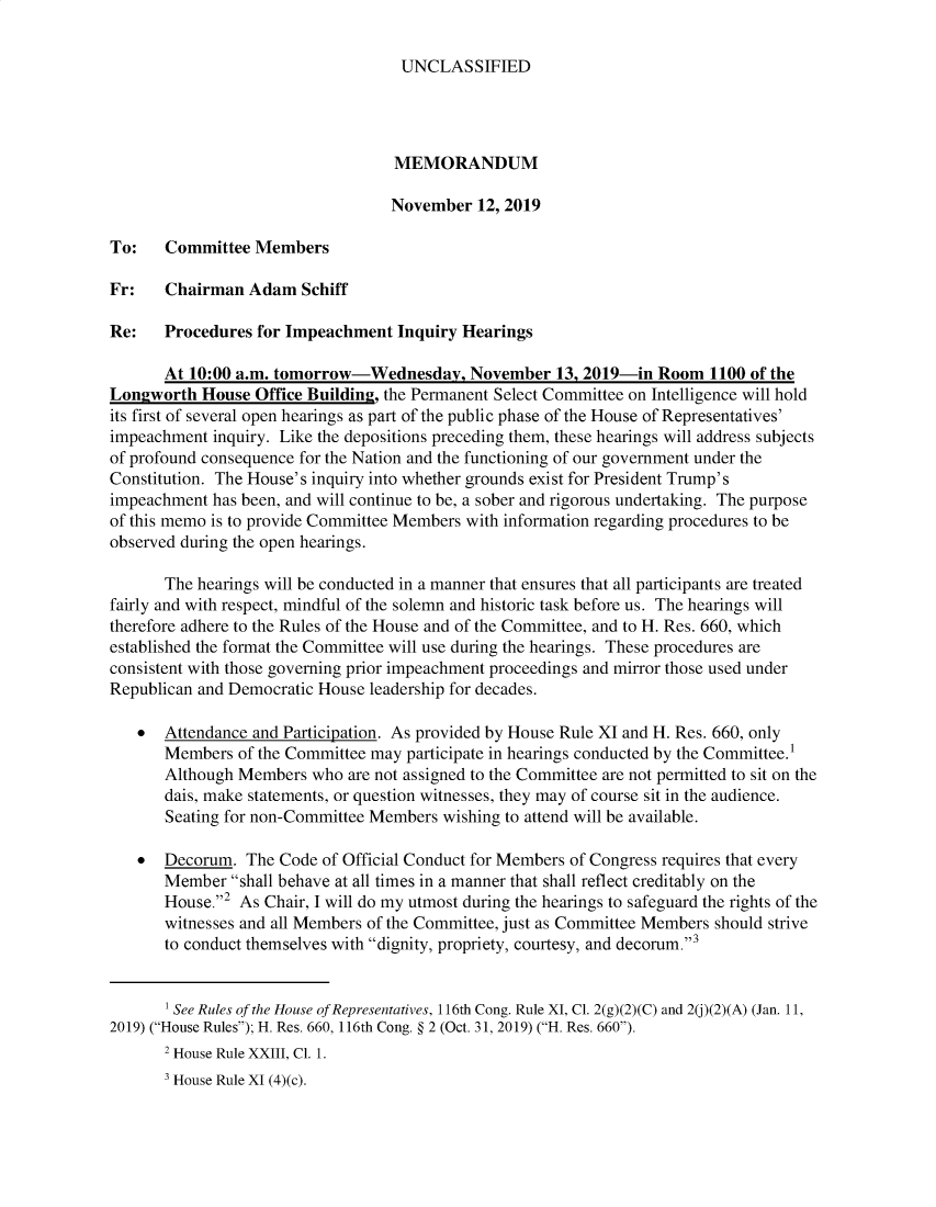 handle is hein.presidents/usgvtwht0147 and id is 1 raw text is: 

UNCLASSIFIED


                                   MEMORANDUM

                                   November  12, 2019

To:    Committee  Members

Fr:    Chairman  Adam  Schiff

Re:    Procedures for Impeachment  Inquiry Hearings

       At 10:00 a.m. tomorrow-Wednesday, November 13, 2019-in Room 1100 of the
Longworth  House  Office Building, the Permanent Select Committee on Intelligence will hold
its first of several open hearings as part of the public phase of the House of Representatives'
impeachment  inquiry. Like the depositions preceding them, these hearings will address subjects
of profound consequence for the Nation and the functioning of our government under the
Constitution. The House's inquiry into whether grounds exist for President Trump's
impeachment has been, and will continue to be, a sober and rigorous undertaking. The purpose
of this memo is to provide Committee Members with information regarding procedures to be
observed during the open hearings.

       The hearings will be conducted in a manner that ensures that all participants are treated
fairly and with respect, mindful of the solemn and historic task before us. The hearings will
therefore adhere to the Rules of the House and of the Committee, and to H. Res. 660, which
established the fonnat the Committee will use during the hearings. These procedures are
consistent with those governing prior impeachment proceedings and mirror those used under
Republican and Democratic House leadership for decades.

   *   Attendance and Participation. As provided by House Rule XI and H. Res. 660, only
       Members  of the Committee may participate in hearings conducted by the Committee.
       Although Members  who are not assigned to the Committee are not permitted to sit on the
       dais, make statements, or question witnesses, they may of course sit in the audience.
       Seating for non-Committee Members wishing to attend will be available.

   *   Decorum.  The Code of Official Conduct for Members of Congress requires that every
       Member  shall behave at all times in a manner that shall reflect creditably on the
       House.2 As Chair, I will do my utmost during the hearings to safeguard the rights of the
       witnesses and all Members of the Committee, just as Committee Members should strive
       to conduct themselves with dignity, propriety, courtesy, and decorum.3


       ' See Rules of the House of Representatives, 116th Cong. Rule XI, Cl. 2(g)(2)(C) and 2(j)(2)(A) (Jan. 11,
2019) (House Rules); H. Res. 660, 116th Cong. § 2 (Oct. 31, 2019) (H. Res. 660).
       2 House Rule XXIII, Cl. 1.
       3 House Rule XI (4)(c).


