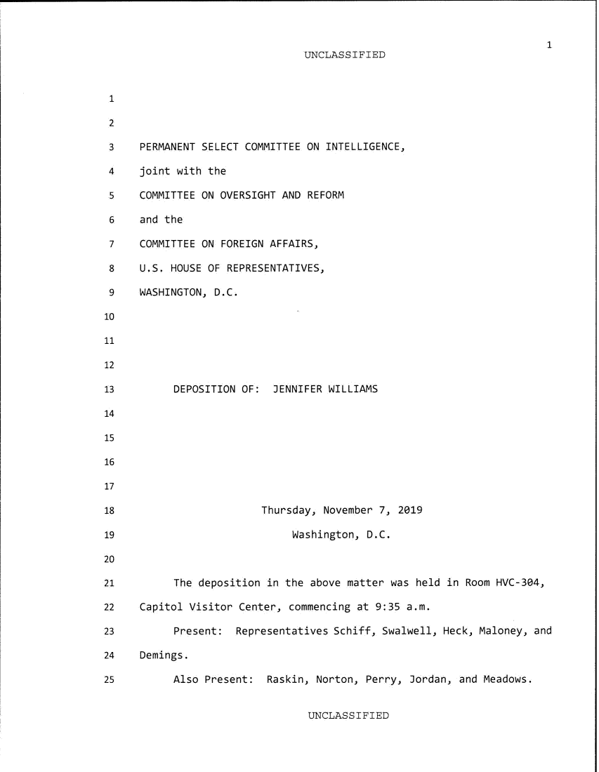 handle is hein.presidents/usgvtwht0162 and id is 1 raw text is: 


                                                                  1
                           UNCLASSIFIED







PERMANENT SELECT COMMITTEE ON INTELLIGENCE,

joint with the

COMMITTEE ON OVERSIGHT AND REFORM

and the

COMMITTEE ON FOREIGN AFFAIRS,

U.S. HOUSE OF REPRESENTATIVES,

WASHINGTON, D.C.







      DEPOSITION OF:  JENNIFER WILLIAMS









                    Thursday, November 7, 2019

                         Washington, D.C.



     The  deposition in the above matter was held in Room HVC-304,

Capitol Visitor Center, commencing at 9:35 a.m.

      Present:  Representatives Schiff, Swalwell, Heck, Maloney, and

Demings.

     Also  Present:  Raskin, Norton, Perry, Jordan, and Meadows.


UNCLASSIFIED


