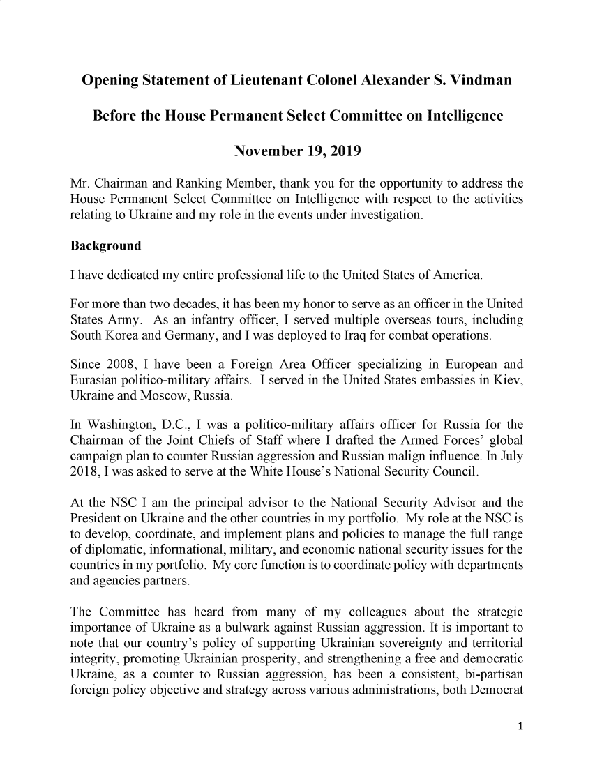handle is hein.presidents/usgvtwht0185 and id is 1 raw text is: 



  Opening Statement of Lieutenant Colonel Alexander S. Vindman

    Before the House Permanent Select Committee on Intelligence

                           November 19, 2019

Mr. Chairman and Ranking Member, thank you for the opportunity to address the
House Permanent Select Committee on Intelligence with respect to the activities
relating to Ukraine and my role in the events under investigation.

Background

I have dedicated my entire professional life to the United States of America.

For more than two decades, it has been my honor to serve as an officer in the United
States Army. As an infantry officer, I served multiple overseas tours, including
South Korea and Germany, and I was deployed to Iraq for combat operations.

Since 2008, I have been a Foreign Area Officer specializing in European and
Eurasian politico-military affairs. I served in the United States embassies in Kiev,
Ukraine and Moscow, Russia.

In Washington, D.C., I was a politico-military affairs officer for Russia for the
Chairman of the Joint Chiefs of Staff where I drafted the Armed Forces' global
campaign plan to counter Russian aggression and Russian malign influence. In July
2018, I was asked to serve at the White House's National Security Council.

At the NSC I am the principal advisor to the National Security Advisor and the
President on Ukraine and the other countries in my portfolio. My role at the NSC is
to develop, coordinate, and implement plans and policies to manage the full range
of diplomatic, informational, military, and economic national security issues for the
countries in my portfolio. My core function is to coordinate policy with departments
and agencies partners.

The Committee has heard from many of my colleagues about the strategic
importance of Ukraine as a bulwark against Russian aggression. It is important to
note that our country's policy of supporting Ukrainian sovereignty and territorial
integrity, promoting Ukrainian prosperity, and strengthening a free and democratic
Ukraine, as a counter to Russian aggression, has been a consistent, bi-partisan
foreign policy objective and strategy across various administrations, both Democrat


