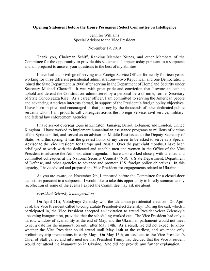 handle is hein.presidents/usgvtwht0186 and id is 1 raw text is: 




     Opening Statement before the House Permanent Select Committee on Intelligence

                                    Jennifer Williams
                            Special Advisor to the Vice President

                                   November 19, 2019

       Thank you, Chairman Schiff, Ranking Member Nunes, and other Members of the
Committee for the opportunity to provide this statement. I appear today pursuant to a subpoena
and am prepared to answer your questions to the best of my abilities.

       I have had the privilege of serving as a Foreign Service Officer for nearly fourteen years,
working for three different presidential administrations-two Republican and one Democratic. I
joined the State Department in 2006 after serving in the Department of Homeland Security under
Secretary Michael Chertoff. It was with great pride and conviction that I swore an oath to
uphold and defend the Constitution, administered by a personal hero of mine, former Secretary
of State Condoleezza Rice. As a career officer, I am committed to serving the American people
and advancing American interests abroad, in support of the President's foreign policy objectives.
I have been inspired and encouraged in that journey by the thousands of other dedicated public
servants whom I am proud to call colleagues across the Foreign Service, civil service, military,
and federal law enforcement agencies.

       I have served overseas tours in Kingston, Jamaica; Beirut, Lebanon; and London, United
Kingdom. I have worked to implement humanitarian assistance programs to millions of victims
of the Syria conflict, and served as an advisor on Middle East issues to the Deputy Secretary of
State. And this spring, it was the greatest honor of my career to be asked to serve as a Special
Advisor to the Vice President for Europe and Russia. Over the past eight months, I have been
privileged to work with the dedicated and capable men and women in the Office of the Vice
President to advance the Administration's agenda. I have also worked closely with talented and
committed colleagues at the National Security Council (NSC), State Department, Department
of Defense, and other agencies to advance and promote U.S. foreign policy objectives. In this
capacity, I have advised and prepared the Vice President for engagements related to Ukraine.

       As you are aware, on November 7th, I appeared before the Committee for a closed-door
deposition pursuant to a subpoena. I would like to take this opportunity to briefly summarize my
recollection of some of the events I expect the Committee may ask me about.

       President Zelensky's Inauguration

       On April 21st, Volodymyr Zelensky won the Ukrainian presidential election. On April
23rd, the Vice President called to congratulate President-elect Zelensky. During the call, which I
participated in, the Vice President accepted an invitation to attend President-elect Zelensky's
upcoming inauguration, provided that the scheduling worked out. The Vice President had only a
narrow window of availability at the end of May, and the Ukrainian parliament would not meet
to set a date for the inauguration until after May 14th. As a result, we did not expect to know
whether the Vice President could attend until May 14th at the earliest, and we made only
preliminary trip preparations in early May. On May 13th, an assistant to the Vice President's
Chief of Staff called and informed me that President Trump had decided that the Vice President
would not attend the inauguration in Ukraine. She did not provide any further explanation. I



