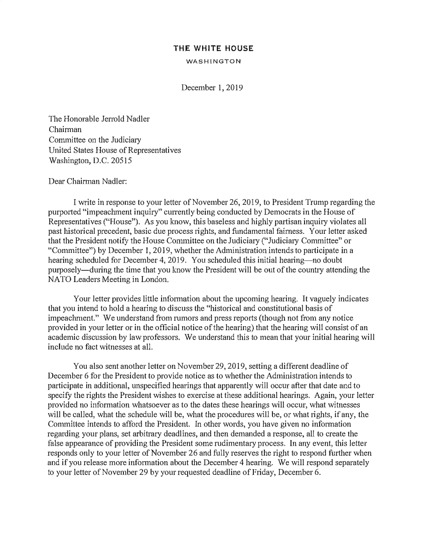 handle is hein.presidents/usgvtwht0208 and id is 1 raw text is: 



THE  WHITE HOUSE


                                      WASHINGTON


                                    December   1, 2019


The Honorable  Jerrold Nadler
Chairman
Committee  on the Judiciary
United States House of Representatives
Washington, D.C. 20515

Dear Chairman  Nadler:

       I write in response to your letter of November 26, 2019, to President Trump regarding the
purported impeachment  inquiry currently being conducted by Democrats in the House of
Representatives (House). As you know, this baseless and highly partisan inquiry violates all
past historical precedent, basic due process rights, and fundamental fairness. Your letter asked
that the President notify the House Comnittee on the Judiciary (Judiciary Conunittee or
Committee)  by December  1, 2019, whether the Administration intends to participate in a
hearing scheduled for December 4, 2019. You scheduled this initial hearing-no doubt
purposely-during  the time that you know the President will be out of the country attending the
NATO   Leaders Meeting in London.

       Your letter provides little information about the upcoming hearing. It vaguely indicates
that you intend to hold a hearing to discuss the historical and constitutional basis of
impeachment.  We  understand from rumors and press reports (though not from any notice
provided in your letter or in the official notice of the hearing) that the hearing will consist of an
academic discussion by law professors. We understand this to mean that your initial hearing will
include no fact witnesses at all.

       You also sent another letter on November 29, 2019, setting a different deadline of
December  6 for the President to provide notice as to whether the Administration intends to
participate in additional, unspecified hearings that apparently will occur after that date and to
specify the rights the President wishes to exercise at these additional hearings. Again, your letter
provided no information whatsoever as to the dates these hearings will occur, what witnesses
will be called, what the schedule will be, what the procedures will be, or what rights, if any, the
Connittee  intends to afford the President. In other words, you have given no information
regarding your plans, set arbitrary deadlines, and then demanded a response, all to create the
false appearance of providing the President some rudimentary process. In any event, this letter
responds only to your letter of November 26 and frilly reserves the right to respond firther when
and if you release more information about the December 4 hearing. We will respond separately
to your letter of November 29 by your requested deadline of Friday, December 6.


