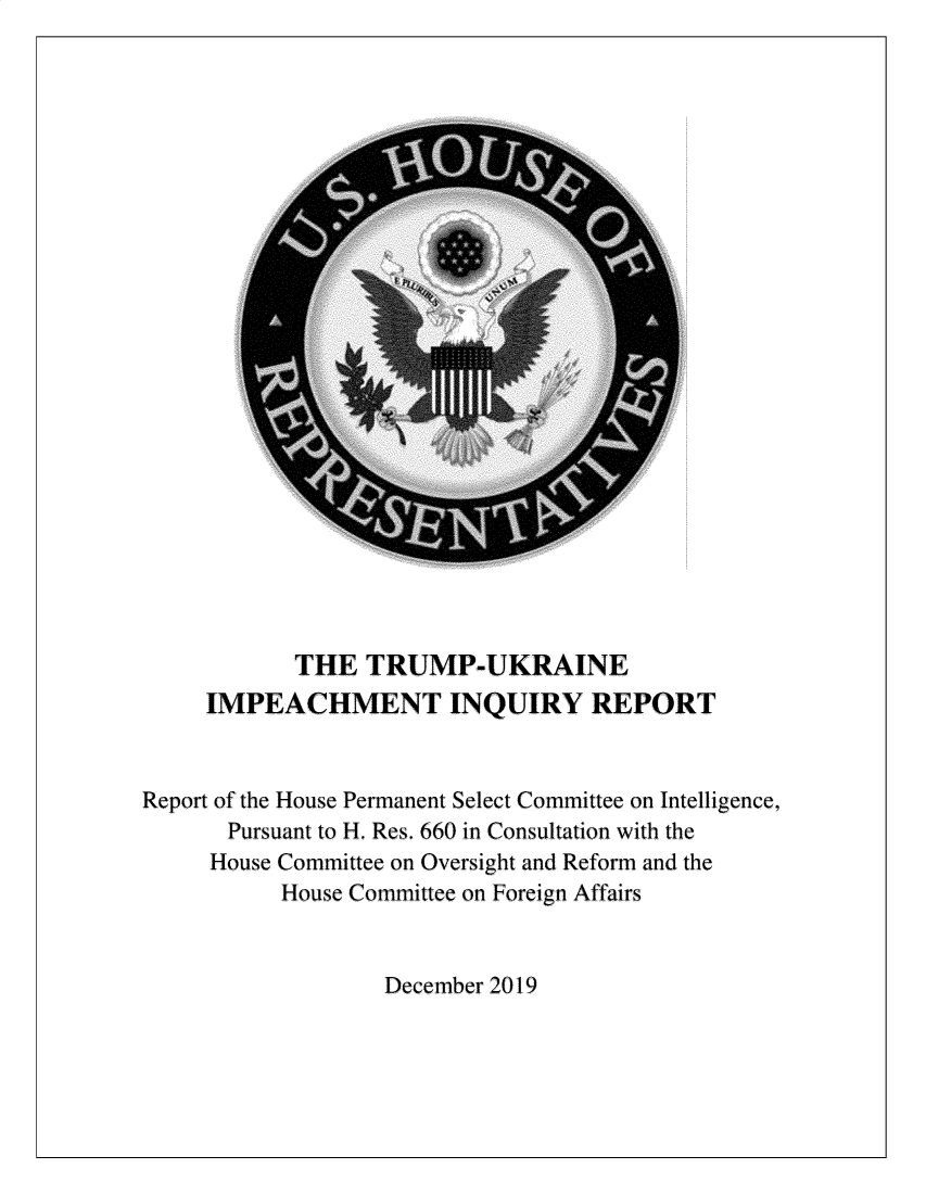 handle is hein.presidents/usgvtwht0213 and id is 1 raw text is: 
























            THE  TRUMP-UKRAINE
     IMPEACHMENT INQUIRY REPORT


Report of the House Permanent Select Committee on Intelligence,
       Pursuant to H. Res. 660 in Consultation with the
     House Committee on Oversight and Reform and the
           House Committee on Foreign Affairs


                   December 2019


