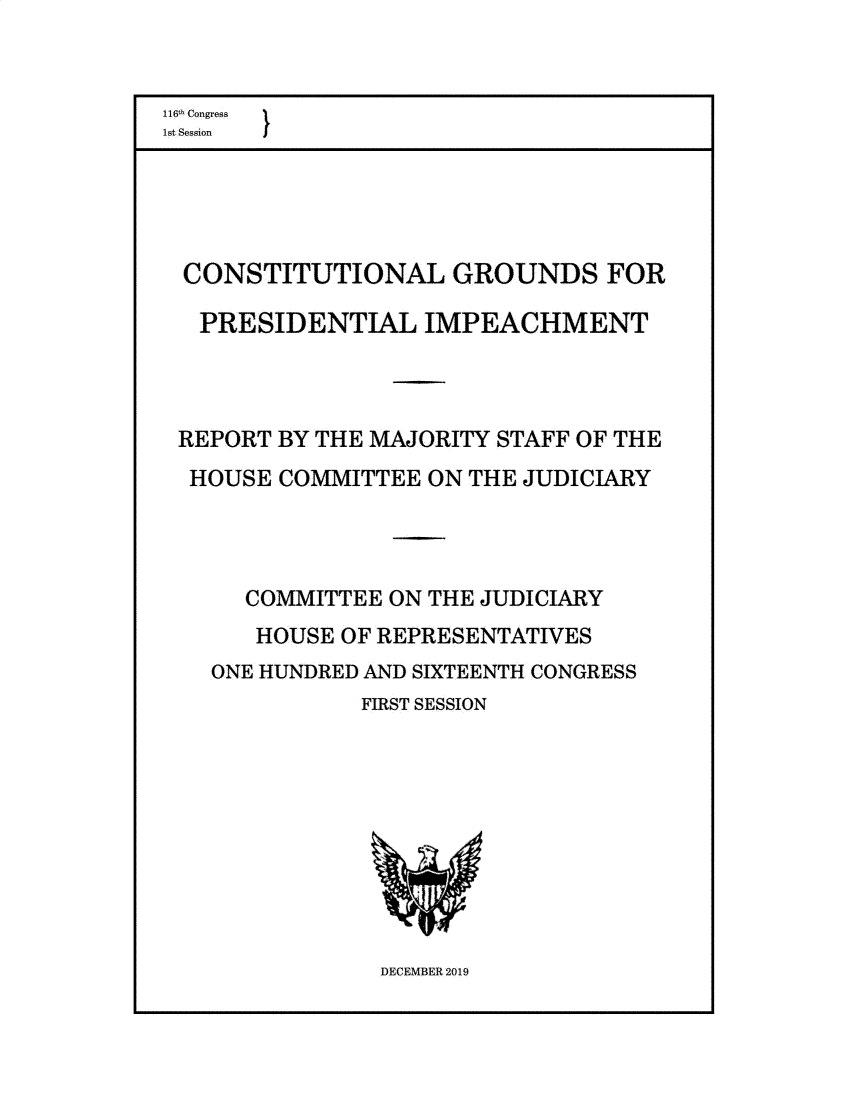 handle is hein.presidents/usgvtwht0226 and id is 1 raw text is: 


116h Congress
lst Session


CONSTITUTIONAL GROUNDS FOR

  PRESIDENTIAL   IMPEACHMENT



REPORT BY THE MAJORITY STAFF OF THE
HOUSE  COMMITTEE  ON THE JUDICIARY




     COMMITTEE ON THE JUDICIARY
     HOUSE  OF REPRESENTATIVES
  ONE HUNDRED AND SIXTEENTH CONGRESS
             FIRST SESSION


DECEMBER 2019


