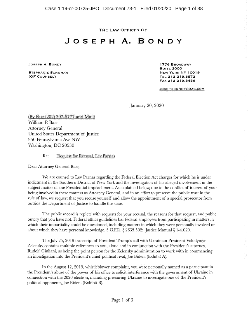 handle is hein.presidents/usgvtwht0314 and id is 1 raw text is: 
Case  1:19-cr-00725-JPO Document 73-1 Filed 01/20/20 Page 1 of 38


                                   THE  LAW   OFFICES   OF

                  JOSEPH A. BONDY




 JOSEPH A. BONDY                                                 1776 BROADWAY
                                                                 SUITE 2000
 STEPHANIE SCHUMAN                                               NEW  YORK NY  10019
 (OF COUNSEL)                                                    TEL 212.219.3572
                                                                 FAX 212.219.8456

                                                                 ,LOSEPHBONDY@MAC.COM



                                                  January  20, 2020

 :B Flax: 102 307-6777    Id M  il)
 William P Barr
 Attorney General
 United States Department of Justice
 950 Pennsylvania Ave NW
 Washington, DC  20530

        Re:    Reque t for RecusaL Lev Pai s

Dear Attorney General Barr,

       We  are counsel to Lev Parnas regarding the Federal Election Act charges for which he is under
indictment in the Southern District of New York and the investigation of his alleged involvement in the
subject matter of the Presidential impeachment. As explained below, due to the conflict of interest of your
being involved in these matters as Attorney General, and in an effort to preserve the public trust in the
rule of law, we request that you recuse yourself and allow the appointment of a special prosecutor from
outside the Department of Justice to handle this case.

       The  public record is replete with requests for your recusal, the reasons for that request, and public
outcry that you have not. Federal ethics guidelines bar federal employees from participating in matters in
which their impartiality could be questioned, including matters in which they were personally involved or
about which they have personal knowledge. 5 CER. § 2635.502; Justice Manual § 1-4.020.

       TheJuly 25, 2019 transcript of President Trump's call with Ukrainian President Volodymyr
Zelensky contains multiple references to you, alone and in conjunction with the President's attorney,
Rudolf Giuliani, as being the point person for the Zelensky administration to work with in commencing
an investigation into the President's chief political rival, Joe Biden. (Exhibit A).

       In the August 12, 2019, whistleblower complaint, you were personally named as a participant in
the President's abuse of the power of his office to solicit interference with the government of Ukraine in
connection with the 2020 election, including pressuring Ukraine to investigate one of the President's
political opponents, Joe Biden. (Exhibit B).


Page 1 of 3


