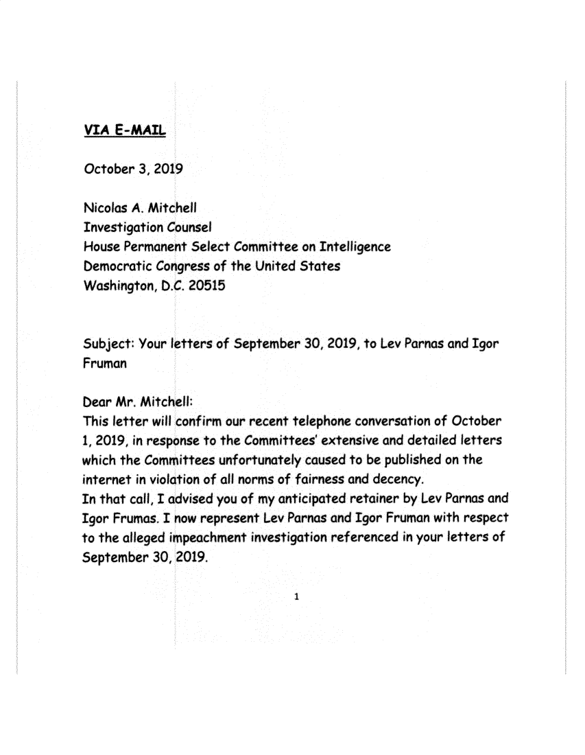 handle is hein.presidents/usgvtwht0381 and id is 1 raw text is: 






VIA  E-MAIL


October  3, 2019

Nicolas A. Mitchell
Investigation Counsel
House Permanent  Select Committee on Intelligence
Democratic Congress of the United States
Washington, D.C. 20515


Subject: Your letters of September 30, 2019, to Lev Parnas and Igor
Fruman

Dear Mr. Mitchell:
This letter will confirm our recent telephone conversation of October
1, 2019, in response to the Committees' extensive and detailed letters
which the Committees unfortunately caused to be published on the
internet in violation of all norms of fairness and decency.
In that call, I advised you of my anticipated retainer by Lev Parnas and
Igor Frumas. I now represent Lev Parnas and Igor Fruman with respect
to the alleged impeachment investigation referenced in your letters of
September  30, 2019.


I



