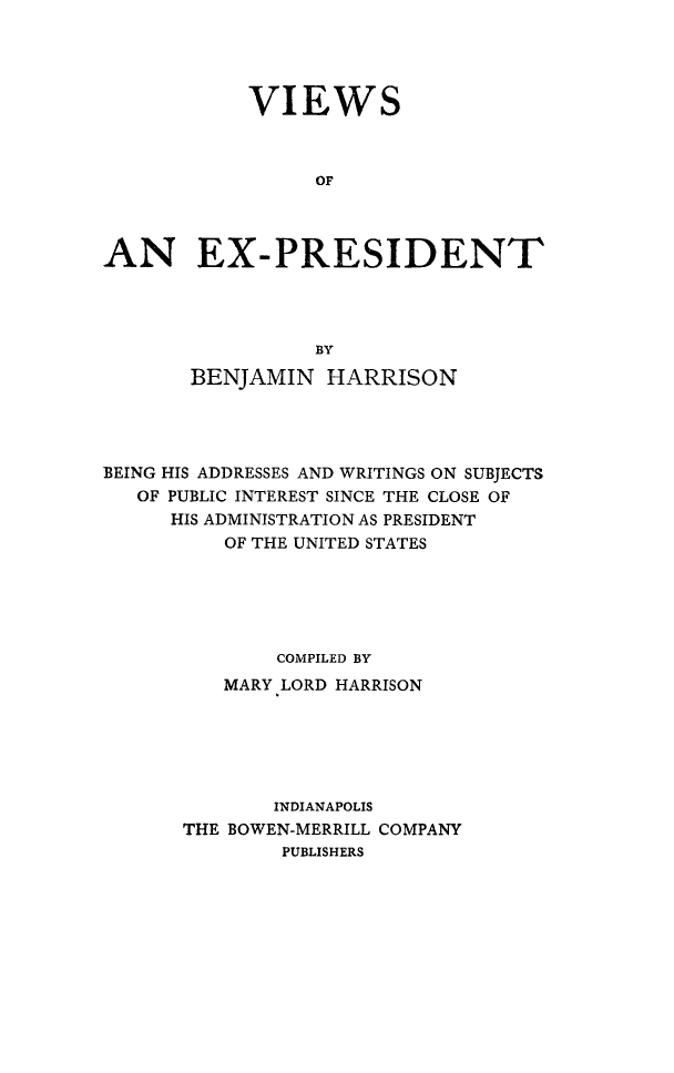 handle is hein.presidents/vwexp0001 and id is 1 raw text is: 




            VIEWS



                 OF




AN EX-PRESIDENT




                 BY

       BENJAMIN HARRISON




BEING HIS ADDRESSES AND WRITINGS ON SUBJECTS
   OF PUBLIC INTEREST SINCE THE CLOSE OF
      HIS ADMINISTRATION AS PRESIDENT
          OF THE UNITED STATES






              COMPILED BY
          MARY LORD HARRISON






              INDIANAPOLIS
       THE BOWEN-MERRILL COMPANY
               PUBLISHERS


