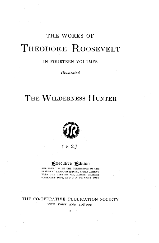 handle is hein.presidents/wildhunt0001 and id is 1 raw text is: ï»¿THE WORKS OF

THEODORE ROOSEVELT
IN FOURTEEN VOLUMES
Illustrated
THE WILDERNESs HUNTER
L:   2-
Executive Edition
PUBLISHED WITH THE PERMISSION OF THE
PRESIDENT THROUGH SPECIAL ARRANGEMENT
WITH THE CENTURY CO., MESSRS. CHARLES
SCRIBNER'S SONS, AND G. P. PUTNAM'S SONS

THE CO-OPERATIVE PUBLICATION SOCIETY
NEW YORK AND LONDON


