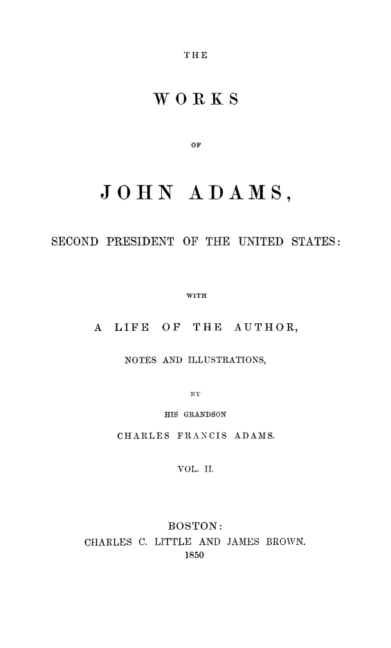 handle is hein.presidents/wrksoja0002 and id is 1 raw text is: 




THE


      WORKS



           OF




JOHN ADAMS,


SECOND PRESIDENT OF THE UNITED STATES:




                 WITH


     A  LIFE  OF THE  AUTHOR,


NOTES AND ILLUSTRATIONS,


        BY

     HIS GRANDSON


    CHARLES FRANCIS ADAMS.


           VOL. II.





           BOSTON:
CHARLES C. LITTLE AND JAMES BROWN.
            1850


