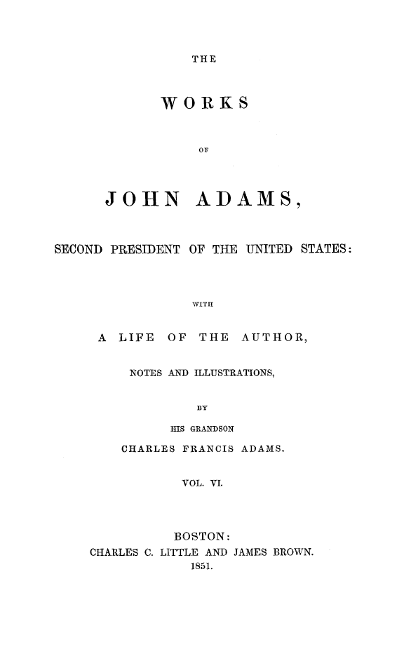 handle is hein.presidents/wrksoja0006 and id is 1 raw text is: 




THE


       WORKS



           OF




JOHN ADAMS,


SECOND PRESIDENT OF THE UNITED STATES:




                 WITI


     A LIFE OF THE AUTHOR,


NOTES AND ILLUSTRATIONS,


        BY

     IIIS GRANDSON


    CHARLES FRANCIS ADAMS.


           VOL. VI.




           BOSTON:
CHARLES C. LITTLE AND JAMES BROWN.
            1851.


