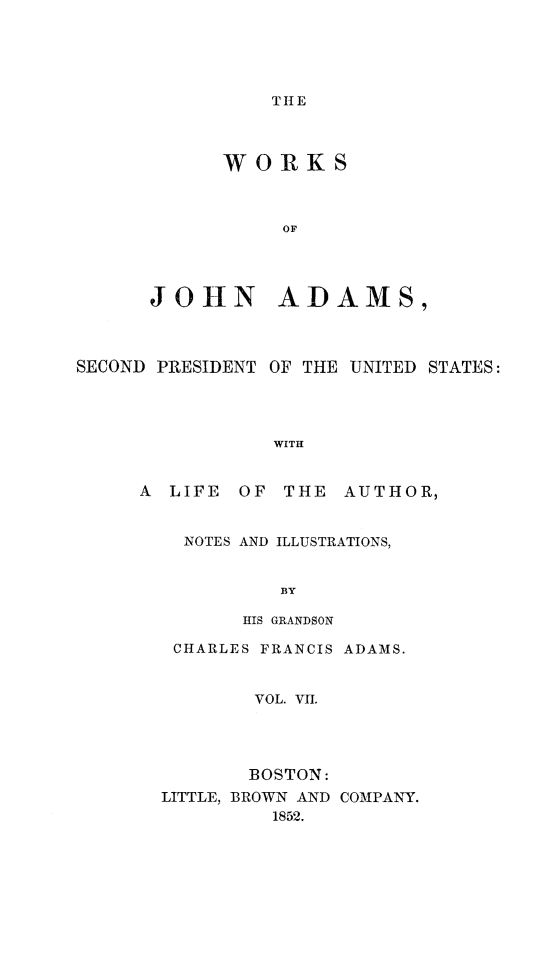 handle is hein.presidents/wrksoja0007 and id is 1 raw text is: 





THE


      WORKS



           OF




JOHN ADAMS,


SECOND PRESIDENT


OF THE UNITED STATES:


WITH


A LIFE  OF THE AUTHOR,


    NOTES AND ILLUSTRATIONS,


            BY

         HIS GRANDSON

   CHARLES FRANCIS ADAMS.


         VOL. VII.




         BOSTON:
  LITTLE, BROWN AND COMPANY.
           1852.


