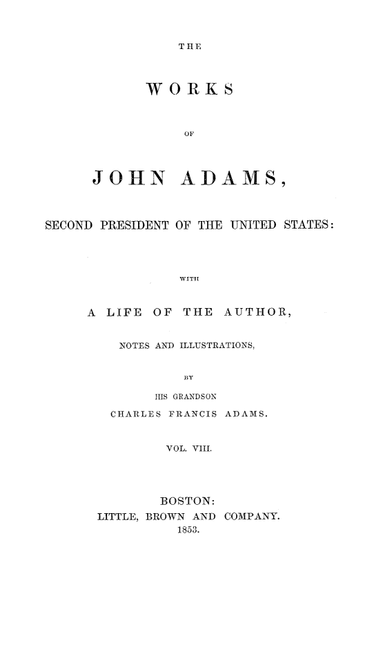 handle is hein.presidents/wrksoja0008 and id is 1 raw text is: 



TIE


      WORKS



           OF




JOHN ADAMS,


SECOND PRESIDENT OF THE UNITED STATES:




                WITH



     A LIFE OF THE AUTHOR,


NOTES AND ILLUSTRATIONS,


         By

     HIS GRANDSON

CHARLES FRANCIS ADAMS.



       VOL. VIII.





       BOSTON:


LITTLE, BROWN AND
          1853.


COMPANY.


