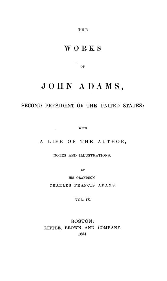 handle is hein.presidents/wrksoja0009 and id is 1 raw text is: 






THE


      WORKS



           OF




JOHN ADAMS,


SECOND PRESIDENT OF THE UNITED STATES:




                WITH


     A LIFE OF THE AUTHOR,


NOTES AND ILLUSTRATIONS,



        BY

    HIS GRANDSON


  CHARLES FRANCIS ADAMS.



         VOL. IX.




         BOSTON:
LITTLE, BROWN AND COMPANY.
          1854.


