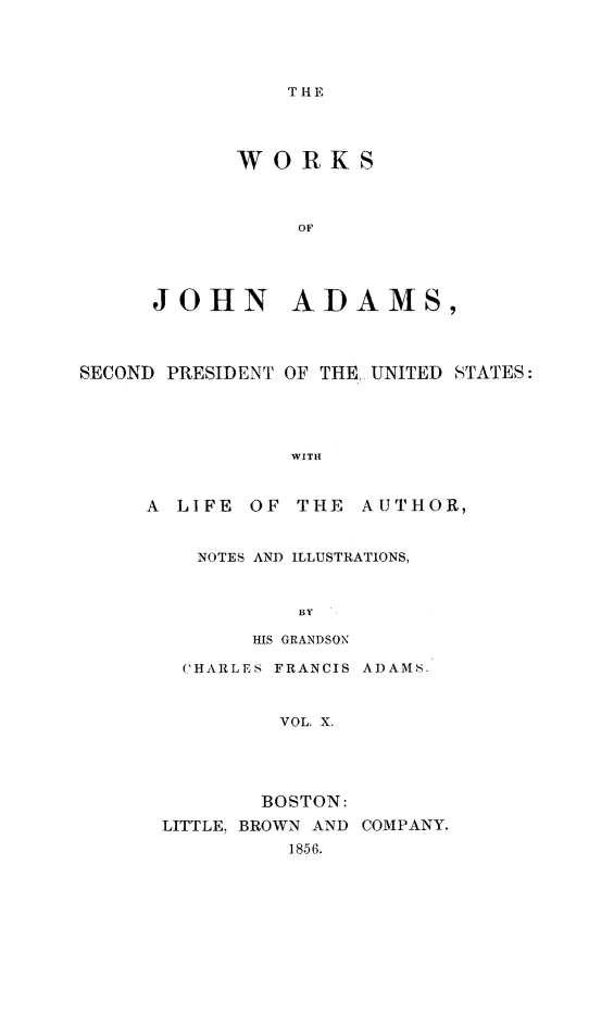 handle is hein.presidents/wrksoja0010 and id is 1 raw text is: 




THE


      WORKS



           OF



JO0HN AD AMS,


SECOND PRESIDENT OF THE UNITED STATES:




                WITH


     A LIFE OF THE AUTHOR,


NOTES AND ILLUSTRATIONS,


         BY

     HIS GRANDSON

CHARLES FRANCIS ADAMS.



       VOL. X.




       BOSTON:


LITTLE, BROWN AND
          1856.


COMPANY.


