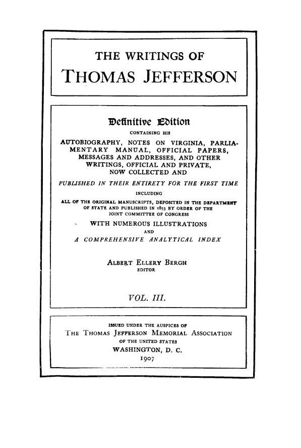 handle is hein.presidents/wrthojfsn0002 and id is 1 raw text is: THE WRITINGS OF
THOMAS JEFFERSON
IDefinitive attton
CONTAINING HIS
AUTOBIOGRAPHY, NOTES ON VIRGINIA, PARLIA-
MENTARY MANUAL, OFFICIAL PAPERS,
MESSAGES AND ADDRESSES, AND OTHER
WRITINGS, OFFICIAL AND PRIVATE,
NOW COLLECTED AND
PUBLISHED IN THEIR ENTIRETY FOR THE FIRST TIME
INCLUDING
ALL OF THE ORIGINAL MANUSCRIPTS, DEPOSITED IN THE DEPARTMENT
OF STATE AND PUBLISHED IN 1853 BY ORDER OF THE
JOINT COMMITTEE OF CONGRESS
WITH NUMEROUS ILLUSTRATIONS
AND
A COMPREHENSIVE ANALYTICAL INDEX
ALBERT ELLERY BERGH
EDITOR
VOL. III.
ISSUED UNDER THE AUSPICES OF
THE THOMAS JEFFERSON MEMORIAL ASSOCIATION
OF THE UNITED STATES
WASHINGTON, D. C.
1907


