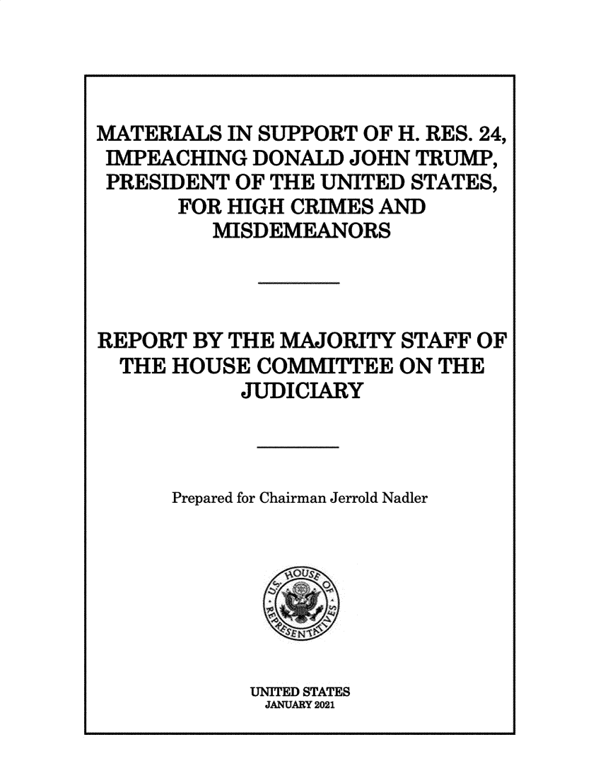 handle is hein.presidentsimp/atuscp0002 and id is 1 raw text is: 



MATERIALS IN SUPPORT OF H. RES. 24,
IMPEACHING  DONALD  JOHN TRUMP,
PRESIDENT  OF THE UNITED STATES,
      FOR HIGH CRIMES AND
         MISDEMEANORS



REPORT  BY THE MAJORITY STAFF OF
  THE HOUSE  COMMITTEE  ON THE
           JUDICIARY



      Prepared for Chairman Jerrold Nadler







            UNITED STATES
            JANUARY 2021


