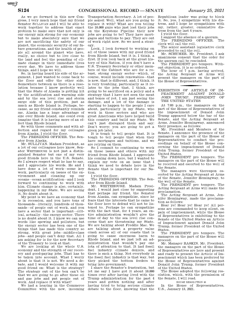 handle is hein.presidentsimp/atuscp0008 and id is 1 raw text is: 

CONGRESSIONAL RECORD -SENATE


January   25, 2021


  As we go  forward in this new Con-
gress, I very much hope that my friend
Senator SULLIVAN and I will be able to
work  together to address that exact
problem to make sure that not only is
our energy mix strong for our economy
but to make  absolutely sure that we
are not sacrificing the safety of our
planet, the economic security of our fu-
ture generations, and the health of peo-
ple all around the planet who  have,
really, no choice but to live close to
the land and feel the pounding of cli-
mate  change in their immediate lives
every day. We  have to address those
things, and I hope we will.
  So, in having heard his side of the ar-
gument, I just wanted to come back to
the floor and  offer the other side.
Somewhere  between us there is a reso-
lution because I know  perfectly well
that the State of Alaska is getting hit
by the acidification and warming side
and by  the sea level rise and storm
surge side of this problem,  just as
much  as Rhode Island is. Perhaps, be-
cause, as my friend constantly reminds
me, Alaska  has a huge advantage  of
size over Rhode Island, one could even
imagine that it is having more of an ef-
fect than Rhode Island.
  So with those comments and with af-
fection and regard for my  colleague
from Alaska, I yield the floor.
  The PRESIDING  OFFICER.  The  Sen-
ator from Alaska.
  Mr. SULLIVAN.  Madam  President, as
a lot of our colleagues here know, Sen-
ator WHITEHOUSE  is not just a distin-
guished Senator but one  of my very
good friends here in the U.S. Senate.
So I always respect what he has to say,
and I appreciate his words. He and I
have done  a lot of work  some  key
work, particularly on issues of the en-
vironment   and   cleaning  up  our
oceans  ocean acidification and I look
forward to continuing to  work with
him. Climate change is also, certainly,
happening in my State. We are seeing
it. No doubt about it.
  My point is we have an economy that
is in recession, and you have tens of
thousands  literally, hundreds of thou-
sands-of people out of work, and you
have a sector that is important crit-
ical, actually the energy sector. There
is no doubt about it. I know we can use
words like spewing and polluters, but
the energy sector has been one of the
things that has made this country so
strong, with great jobs middle-class
jobs and people can't deny that. All I
am asking for is for the new Secretary
of the Treasury to look at that.
  We  are looking at the whole  U.S.
economy  and the strength of our recov-
ery and good-paying jobs. That has to
be taken into account. What I worry
about is that it is not. We need a de-
bate, and I would welcome it with my
good friend on: What is the strategy?
The strategy out of the box can't be
that we are going to go after these oil
and gas  jobs and put people out  of
work. And replace it with what?
  We had  a hearing in the Commerce
Committee  with  the  new, incoming


Transportation Secretary. A lot of peo-
ple asked: Well, what are you going to
replace it with? What are you telling
the 10,000 guys who just lost their jobs
on  the Keystone Pipeline their new
jobs are going to be? They have mort-
gages and tuitions to pay. They are out
of work right now. So we need a strat-
egy.
  Look, I look forward to working on
all of these issues with my good friend
from Rhode Island, but it is, I think, a
first. If you look back at the great his-
tory of this Nation, if you don't have a
U.S. Treasury Secretary or other mem-
bers of the Cabinet who are for a ro-
bust, strong energy sector which, of
course, would include renewables that
is new, that is different, and, I think, it
is very troubling, particularly as it re-
lates to the jobs that, I think, are
going to be sacrificed on a policy and a
strategy that I have not seen the meat
and bones of yet. I am just seeing the
damage,  and a lot of the damage  is
starting to happen to the people I care
about, particularly in my State, who
work  in these sectors and  who  are
great Americans who have helped build
this country and build my State. We
can't just disregard them  and  say:
Don't worry; you  are going to get a
green job later.
  It is tough to tell people that. It is
tough to tell people that when they
have mortgages  and tuitions, and we
are relying on them.
  So I commit  to continuing to work
on these issues and others with  my
friend from Rhode Island. I appreciate
his coming down here, but I wanted to
explain my  vote on  an issue that I
think we  need to debate here in the
Senate that is important for our Na-
tion.
  I yield the floor.
  The PRESIDING   OFFICER. The  Sen-
ator from Rhode Island.
  Mr. WHITEHOUSE. Madam       Presi-
dent, I would just close by suggesting
that perhaps my  friend, the Senator
from Alaska, can sympathize, since he
fears that the interests that he came to
the floor here to defend will not be lis-
tened to. Perhaps he can sympathize
with the fact that, for 4 years, an en-
tire administration wouldn't give the
time of day to the sea level rise con-
cerns that are threatening my State.
We are talking about Freddie Mac. We
are talking about  a property  value
crash across all of our coasts that is
going  to cause  enormous  harm   to
Rhode  Island, and we just left an ad-
ministration that wouldn't  pay one
iota of attention to that. It had fossil
fuel industry  climate deniers, and
there is such a thing. Not everybody in
the fossil fuel industry is that way, but
they  picked the  bottom  feeders to
bring into government.
  I share the Senator's frustration, but
let me say I have got it about 10,000
times over after having lived with the
Trump  administration for the past 4
years and  gotten nothing  and after
having tried to bring serious climate
debate to the floor, knowing that the


Republican leader was going to block
it. So, yes, I sympathize with his dis-
tress, and I hope he sympathizes with
my,  rather, greater, cumulative dis-
tress from the last 4 years.
  I yield the floor.
  I suggest the absence of a quorum.
  The  PRESIDING     OFFICER.   The
clerk will call the roll.
  The senior assistant legislative clerk
proceeded to call the roll.
  Mr. SCHUMER.   Mr. President, I ask
unanimous  consent that the order for
the quorum call be rescinded.
  The PRESIDENT   pro tempore. With-
out objection, it is so ordered.
  The hour  of 7 p.m. having arrived,
the  Acting Sergeant  at  Arms  will
present the managers  on the part of
the House of Representatives.


EXHIBITION   OF   ARTICLE   OF  IM-
  PEACHMENT     AGAINST    DONALD
  JOHN   TRUMP, PRESIDENT        OF
  THE  UNITED  STATES
  At 7:03 p.m., the managers on  the
part of the House of Representatives of
the  impeachment   of  Donald  John
Trump  appeared below the bar of the
Senate, and  the Acting Sergeant  at
Arms, Jennifer Hemingway, announced
their presence, as follows:
  Mr. President and Members   of the
Senate, I announce the presence of the
managers  on the part of the House of
Representatives to conduct  the pro-
ceedings on behalf of the House con-
cerning the  impeachment  of Donald
John Trump,  former President of the
United States.
  The PRESIDENT pro tempore. The
managers on the part of the House will
be received and escorted to the well of
the Senate.
  The  managers  were thereupon  es-
corted by the Acting Sergeant at Arms
of the Senate, Jennifer Hemingway, to
the well of the Senate.
  The PRESIDENT pro tempore. The
Acting Sergeant at Arms will make the
proclamation.
  The Acting Sergeant at Arms,  Jen-
nifer Hemingway, made  the proclama-
tion as follows:
  Hear ye! Hear ye! Hear ye! All per-
sons are commanded to keep silent, on
pain of imprisonment, while the House
of Representatives is exhibiting to the
Senate of the United States an Article
of Impeachment  against Donald John
Trump, former President of the United
States.
  The PRESIDENT pro tempore. The
managers on the part of the House will
proceed.
  Mr. Manager RASKIN.  Mr. President,
the managers on the part of the House
of Representatives are here and present
and ready to present the Article of Im-
peachment which has been preferred by
the House  of Representatives against
Donald John Trump,  former President
of the United States.
  The House adopted the following res-
olution, which, with the permission of
the Senate, I will read.
          HOUSE RESOLUTION 40
  In the  House  of  Representatives,
U.S., January 13, 2021.


S124


