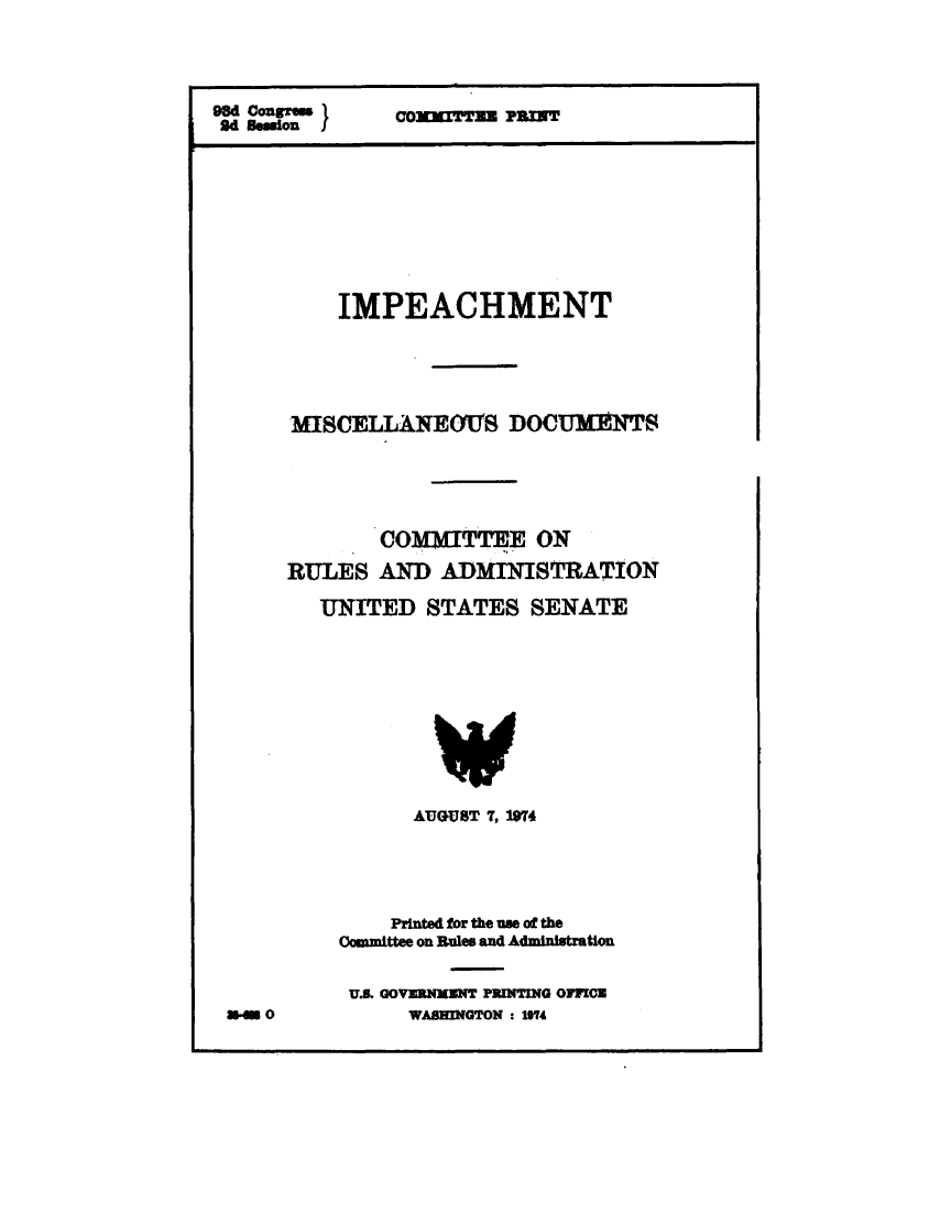 handle is hein.presidentsimp/impmscd0001 and id is 1 raw text is: 




98d Con~.              P om an
9d Beesion









          IMPEACHMENT





      MISCELLANEOTS DOCUWTS





             CollTTEE ON

      RULES AND ADMINISTRATION

        UNITED STATES SENATE


      AUGUST 7, 1974





    Printed for the um of the
Committee on Rules and Administration


U.&. GOVERNMENT PRINTING OFFICE
      WASHINGTON : 194


U-n 0


