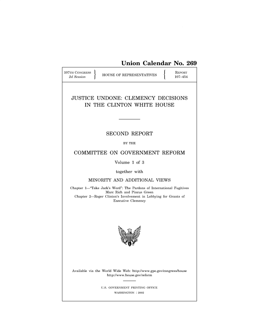 handle is hein.presidentsimp/jstundn0001 and id is 1 raw text is: 















Union Calendar No. 269


107TH CONGRESS
  2d Session I  HOUSE OF REPRESENTATIVES


REPORT
107-454


JUSTICE UNDONE: CLEMENCY DECISIONS

      IN  THE   CLINTON WHITE HOUSE







               SECOND REPORT

                      BY THE


  COMMITTEE ON GOVERNMENT REFORM

                   Volume 1 of 3

                   together with

        MINORITY  AND  ADDITIONAL   VIEWS

Chapter 1-Take Jack's Word: The Pardons of International Fugitives
               Marc Rich and Pincus Green
  Chapter 2-Roger Clinton's Involvement in Lobbying for Grants of
                  Executive Clemency


















 Available via the World Wide Web: http://www.gpo.gov/congress/house
               http://www.house.gov/reform


U.S. GOVERNMENT PRINTING OFFICE
      WASHINGTON : 2002


