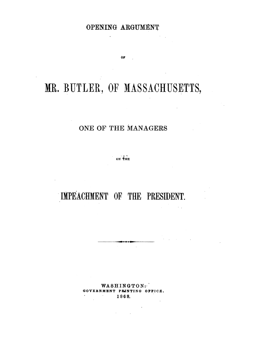 handle is hein.presidentsimp/oargbltr0001 and id is 1 raw text is: 


OPENING ARGUMENT


                 OF




MR. BUTLER, OF MASSACHUSETTS,





        ONE OF THE MANAGERS



                 4T
                 ONT  HE





    IMPEACHMENT OF THE PRESIDENT.


    WASHINGTON:,'
GOVERNMENT PUJNTING OFFICE.
        1868.


