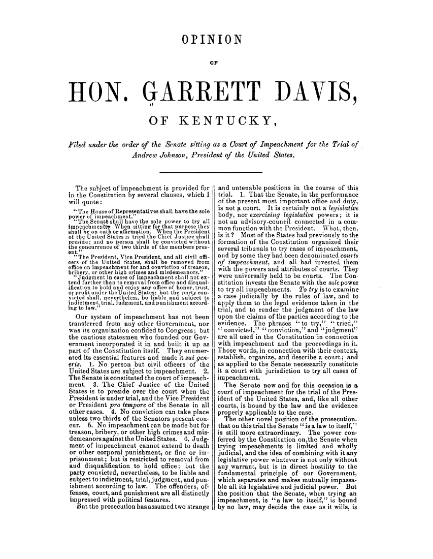 handle is hein.presidentsimp/opgttdv0001 and id is 1 raw text is: 



OtPINION

         OF


HON.


11GARRETT ]DAVIS,


                         OF KENTUCKY,


Filed under the order of the Senate sitting as a Court of Impeachment for the Trial of
                   Andrew Johnson, President of the United States.


  The subject of impeachment is provided for
in the Constitution by several clauses, which I
will quote:
  -The House of Representatives shall have the sole
power of' impeachment.
  The Senatt shall have the sole power to try all
tmpeachments. When sitting for that purpose they
shall be on oath or affirmation. When the President
of the United States is tried the Chief Justice shall
preside; and no person shall be convicted without
the concurrence of two thirds of the members pres-
ent. 
  The President, Vice President, and all civil offi-
cers of the United States, shall be removed from
office on impeachment for and conviction of treason,
bribery, or other high crimes and misdemeanors.
  Judgment in cases of impeachment shall not ex-
tend further than to removal from office and disqual-
ification to hold and enjoy any office of honor, trust,
or profit under the United States, but the party con-
vioted shall, nevertheless, be liable and subject to
indictment, trial, judgment, and Punishment accord-
ing to law.
  Our system of impeachment has not been
transferred from any other Government, nor
was its organization confided to Congress; but
the cautious statesmen who founded our Gov-
ernment incorporated it in and built it up as
part of the Constitution itself. They enumer-
ated its essential features and made it sui gert-
eris. 1. No person but civil officers of the
United States are subject to impeachment. 2.
The Senate is constituted the court of impeach-
ment. 3. The Chief Justice of the United
States is to preside over the court when the
President is under trial, and the Vice President
or President pro tempore of the Senate in all
other cases. 4. No conviction can take place
unless two thirds of the Senators present con-
cur. 5. No impeachment can be made but for
treason, bribery, or other high crimes and mis-
demeanors against the United States. 6. Judg-
ment of impeachment cannot extend to death
or other corporal punishment, or fine or im-
prisonment; but is restricted to removal from
and disqualification to hold office; but the
party convicted, nevertheless, to be liable and
subject to indictment, trial, judgment, and pun-
ishment according to law. The offenders, of.
fenses, court, and punishment are all distinctly
impressed with political features.
   But the prosecution has assumed two strange


and untenable positions in the course of this
trial. 1. That the Senate, in the performance
of the present most important office and duty,
is not a court. It is certainly not a legislative
body, nor exercising legislative powers; it is
not an advisory~council connected in a com-
mon function with the President. What, then.
is it ? Most of the States had previously to the
formation of the Constitution organized their
several tribunals to try cases of impeachment,
and by some theyhad been denominated courts
of impeachment, and all had invested them
with the powers and attributes of courts. They
were universally held to be courts. The Con-
stitution invests the Senate with the sole power
to try all impeachments. To try isto examine
a case judicially by the rules of law, and to
apply them to the legal evidence taken in the
trial, and to render the judgment of the law
upon the claims of the parties according to the
evidence. The phrases  to try,'  tried,
  convicted,'' conviction,' and 'judgment
are all used in the Constitution 'in connection
with impeachment and the proceedings in it.
Those words, in connection with their context,
establish, organize, and describe a court; and
as applied to the Senate necessarily constitute
it a court with jurisdiction to try all cases of
impeachment.
  The Senate now and for this occasion is a
court of impeachment for the trial of the Pres-
ident of the United States, and, like all other
courts, is bound by the law and the evidence
properly applicable to the case.
  The other novel position of the prosecution.
that on this trial the Senate is a law to itself,
is still more extraordinary. The power con-
ferred by the Constitution onithe Senate when
trying impeachments is limited and wholly
judicial, and the idea of combining with it any
legislative power whatever is not only without
any warrant, but is in direct hostility to the
fundamental principle of our Government,
which separates and makes mutually impassa-
ble all its legislative and judicial power. But
the position that the Senate, when trying an
impeachment, is a law to itself, is bound
by no law, may decide the case as it wills, is


