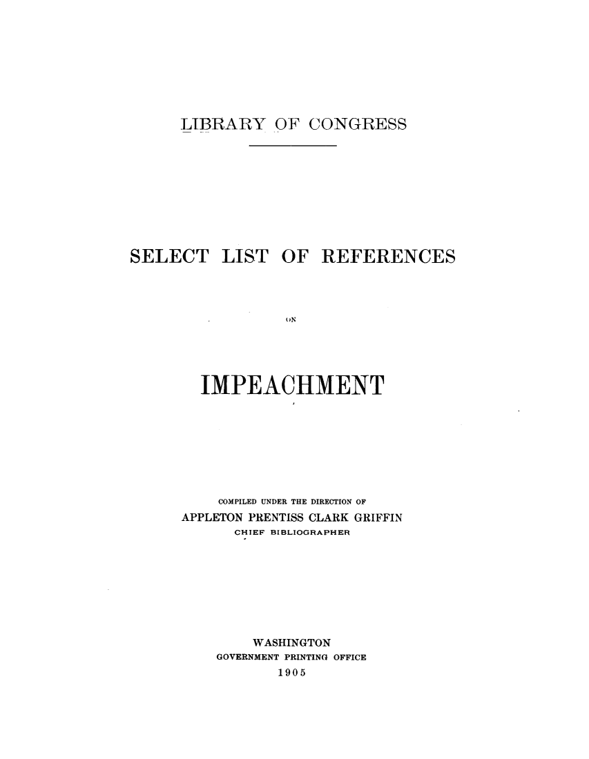 handle is hein.presidentsimp/slstref0001 and id is 1 raw text is: 









LIBRARY OF


CONGRESS


SELECT LIST OF REFERENCES




                  ON





        IMPEACHMENT


    COMPILED UNDER THE DIRECTION OF
APPLETON PRENTISS CLARK GRIFFIN
      CHIEF BIBLIOGRAPHER









        WASHINGTON
    GOVERNMENT PRINTING OFFICE
           1905


