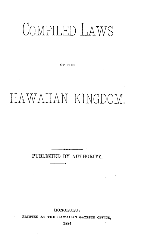 handle is hein.prestate/complhwi0001 and id is 1 raw text is: 






   COMPILED LAWS,






             OF THE








HAWAIIAN KINGDOM,


   PUBLISHED BY AUTHORITY.












        HONOLULU:
PRINTED AT THE HAWAIIAN GAZETTE OFFICE,
          1884


