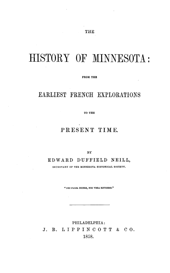 handle is hein.prestate/htymn0001 and id is 1 raw text is: 





THE


HISTORY OF MINNESOTA:


                 FROM THE



   EARLIEST FRENCH EXPLORATIONS


                  TO THE


      PRESENT TIME.



              BY
  EDWARD DUFFIELD NEILL,
  SECRETARY OF THE MINNESOTA HISTORICAL SOCIETY.



       NEC FALSA DICERE, NEC VERA RETICERE.






          PHILADELPHIA:
J. B. LIPPINCOTT        &  CO.
             1858.


