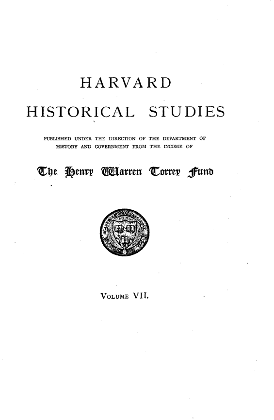handle is hein.prestate/pvlgnreh0001 and id is 1 raw text is: 






          HARVARD

HISTORICAL STUDIES

   PUBLISHED UNDER THE DIRECTION OF THE DEPARTMENT OF
     HISTORY AND GOVERNMENT FROM THE INCOME OF

  Te J~cnvv   Wfarren Tov lunb


VOLUME VII.


