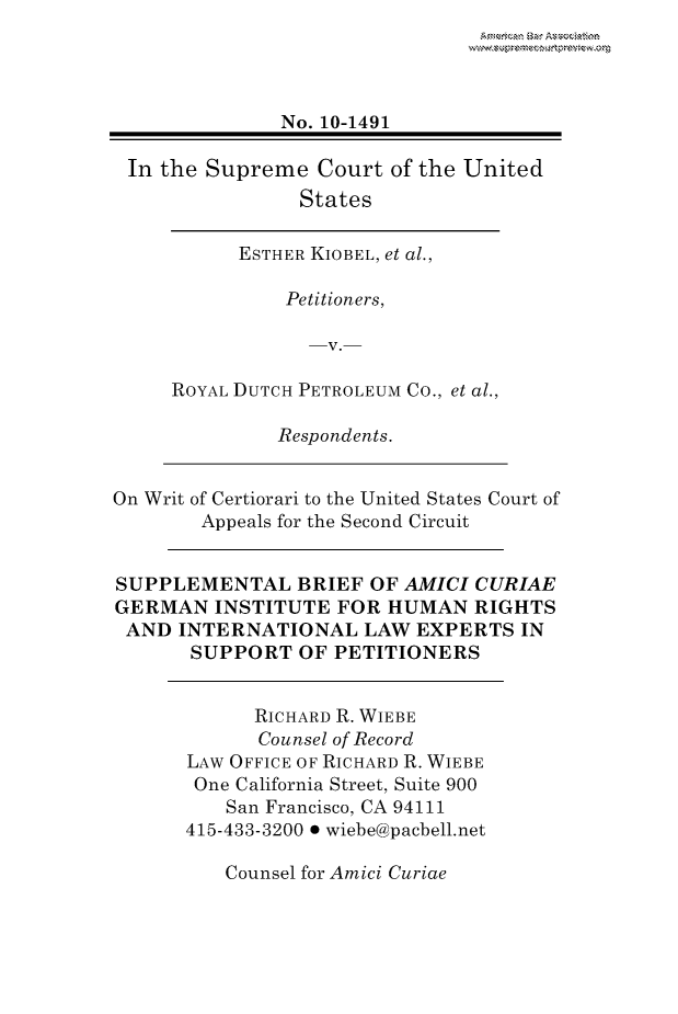 handle is hein.preview/prvwpepsivd0001 and id is 1 raw text is: 




               No. 10-1491

 In the Supreme Court of the United
                States

           ESTHER KIOBEL, et al.,

               Petitioners,

                 -V.-

     ROYAL DUTCH PETROLEUM Co., et al.,

              Respondents.


On Writ of Certiorari to the United States Court of
        Appeals for the Second Circuit


SUPPLEMENTAL BRIEF OF AMICI CURIAE
GERMAN INSTITUTE FOR HUMAN RIGHTS
AND INTERNATIONAL LAW EXPERTS IN
       SUPPORT OF PETITIONERS


            RICHARD R. WIEBE
            Counsel of Record
      LAW OFFICE OF RICHARD R. WIEBE
      One California Street, Suite 900
          San Francisco, CA 94111
      415-433-3200 0 wiebe@pacbell.net


Counsel for Amici Curiae


