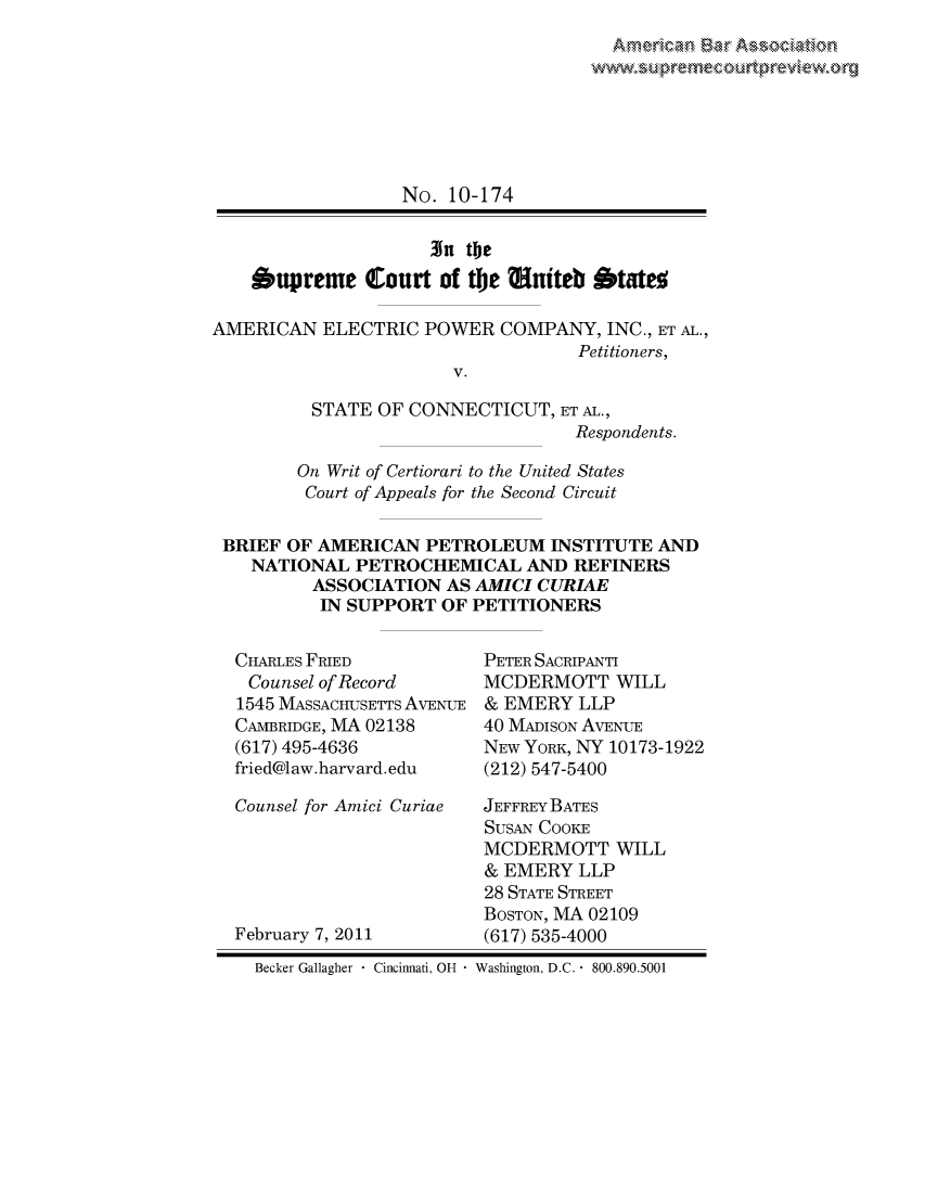 handle is hein.preview/prvwpepsixt0001 and id is 1 raw text is: 








                  No. 10-174

                     3n the
    'upreme Court of the Muiteb Otateo

AMERICAN ELECTRIC POWER COMPANY, INC., ET AL.,
                                   Petitioners,
                       V.

          STATE OF CONNECTICUT, ET AL.,
                                   Respondents.

        On Writ of Certiorari to the United States
        Court of Appeals for the Second Circuit

 BRIEF OF AMERICAN PETROLEUM INSTITUTE AND
    NATIONAL PETROCHEMICAL AND REFINERS
          ASSOCIATION AS AMICI CURIAE
          IN SUPPORT OF PETITIONERS


CHARLES FRIED
Counsel of Record
1545 MASSACHUSETTS AVENUE
CAMBRIDGE, MA 02138
(617) 495-4636
fried@law.harvard.edu

Counsel for Amici Curiae





February 7, 2011


PETER SACRIPANTI
MCDERMOTT WILL
& EMERY LLP
40 MADISON AVENUE
NEW YORK, NY 10173-1922
(212) 547-5400

JEFFREY BATES
SUSAN COOKE
MCDERMOTT WILL
& EMERY LLP
28 STATE STREET
BOSTON, MA 02109
(617) 535-4000


Becker Gallagher  Cincinnati, OH  Washington, D.C.  800.890.5001



