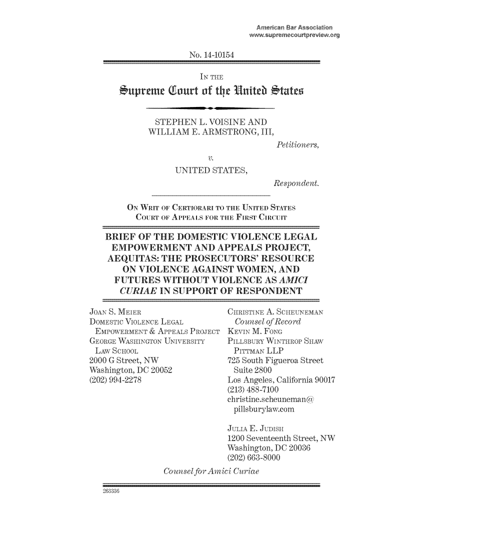 handle is hein.preview/prvwpepsnmn0001 and id is 1 raw text is: 




             No. 14-10154

               IN THE
uptreme (ourt  of the Unitdh *tates


STEPHEN   L. VOISINE AND
WILLIAM  E. ARMSTRONG, III,


Petitioners,


              UNITED  STATES,
                                   Respondent.

    ON WRIT OF CERTIORARI TO THE UNITED STATES
      CoURr OF APPEALS FORTHE FIRST CIRCUIT

BRIEF  OF THE  DOMESTIC   VIOLENCE   LEGAL
EMPOWERMENT AND APPEALS PROJECT,
AEQUITAS:  THE  PROSECUTORS' RESOURCE
    ON VIOLENCE   AGAINST  WOMEN,   AND
  FUTURES   WITHOUT   VIOLENCE   AS AMICI
  CURIAE   IN SUPPORT   OF RESPONDENT


JOAN S. MEIER
DomESTIC VIOLENCE LEGAL
E mPOWER ME NT & APPEALs PROJECT
GEORGE WAsm-NeT'oN UNIVERSITY
LAW  SCHOOL
2000 G Street, NW
Washington, DC 20052
(202) 994-2278


CIIRISTINE A. SCHEUNEMAN
  Counsel of Record
KEVIN M. FONG
PILLSBUIRY WINTHROP SHAW
PITTMAN LLP
725 South Figueroa Street
Suite 2800
Los Angeles, California 90017
(213) 488-7100
ciiristine.scheuneman @
pillsburylaw.com


             JLILA E. JUDIS)[H
             1200 Seventeenth Street, NW
             Washington, DC 20036
             (202) 663-8000
Counsel for Amici Curiae


263336


