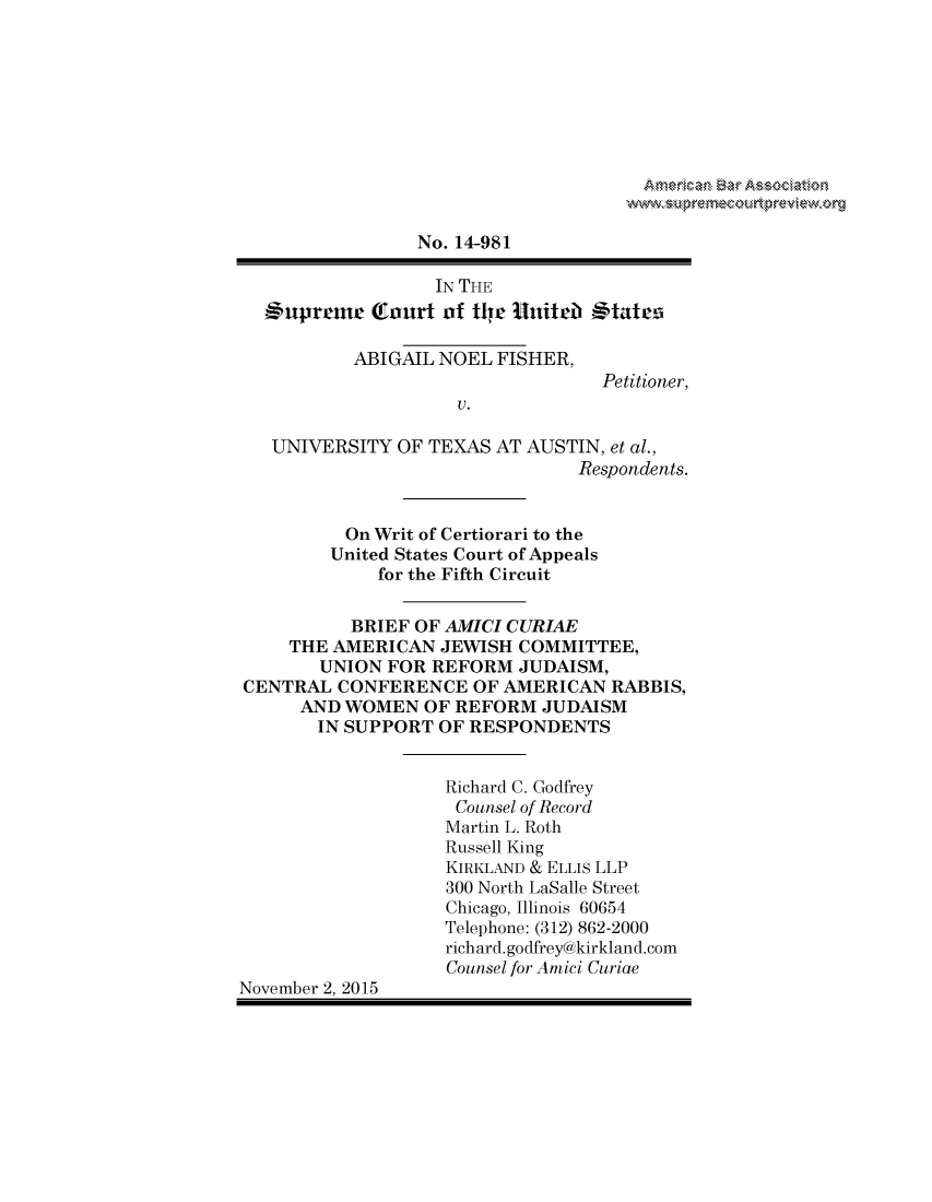 handle is hein.preview/prvwpepsofi0001 and id is 1 raw text is: 











                 No. 14-981

                   IN THE
  QSupremec  Court of thje Unitell States

           ABIGAIL NOEL  FISHER,
                                   Petitioner,
                     V.

   UNIVERSITY  OF TEXAS  AT AUSTIN, et al.,
                                Respondents.


          On Writ of Certiorari to the
          United States Court of Appeals
             for the Fifth Circuit


           BRIEF OF AMICI CURIAE
     THE AMERICAN  JEWISH  COMMITTEE,
        UNION FOR REFORM   JUDAISM,
CENTRAL  CONFERENCE   OF AMERICAN   RABBIS,
      AND WOMEN   OF REFORM  JUDAISM
        IN SUPPORT OF RESPONDENTS


                    Richard C. Godfrey
                    Counsel of Record
                    Martin L. Roth
                    Russell King
                    KIRKLAND & ELLIS LLP
                    300 North LaSalle Street
                    Chicago, Illinois 60654
                    Telephone: (312) 862-2000
                    richard.godfrey@kirkland.com
                    Counsel for Amici Curiae
November 2, 2015


