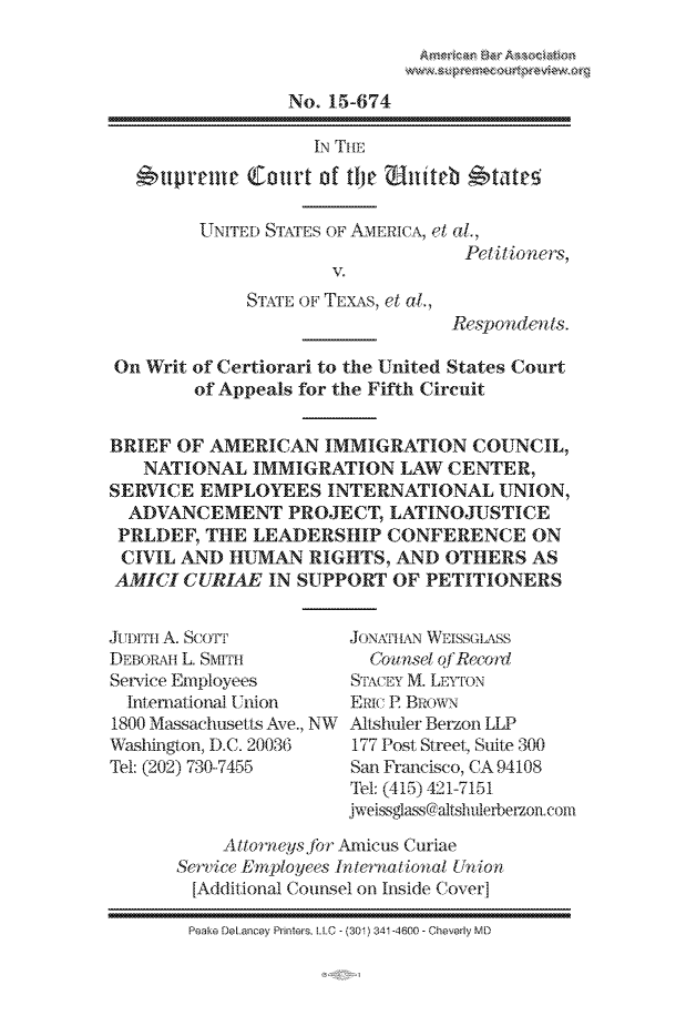 handle is hein.preview/prvwpepsopt0001 and id is 1 raw text is: 



                  No. 15-674

                    IN TH1E

     upvent   Court  of tIje  tuith *tateg

         UNITED STATES OF AMERICA, el al.,
                                   Petitioners,
                      V.
              STrxrE OF TEXAS, et al.,
                                  Respondents.

On  Writ of Certiorari to the United States Court
        of Appeals for the Fifth Circuit


BRIEF  OF AMERICAN   IMMIGRATION COUNCIL,
   NATIONAL   IMMIGRATION LAW CENTER,
SERVICE  EMPLOYEES INTERNATIONAL UNION,
  ADVANCEMENT PROJECT, LATINOJUSTICE
  PRLDEF, THE LEADERSHIP CONFERENCE ON
  CIVIL AND HUMAN   RIGHTS, AND  OTHERS   AS
  AMIGI CURIAE  IN SUPPORT  OF PETITIONERS


Ju1-rTH A. ScoTT
DEBORAH L. SMITH
Service Employees
  International Union
1800 Massachusetts Ave., NW
Washington, D.C. 20036
Tel: (202) 730-7455


JONAIIAN WEISSGLASS
  CO unset OfRecord
STACEY M. LEYTON
ERIC E BRowN
Altshulier Berzon LLP
177 Post Street, Suite 300
San Francisco, CA 94108
Tel: (415) 421-7151
jweissglass@altshulerberzon.con


     Allorneysjbr Amicus Curiae
Service EmTployees Internfational Union
  [Additional Counsel on Inside Cover]

  Peake DeLancey Printers, LLC - (301) 341-4600 - Cheverly MD


