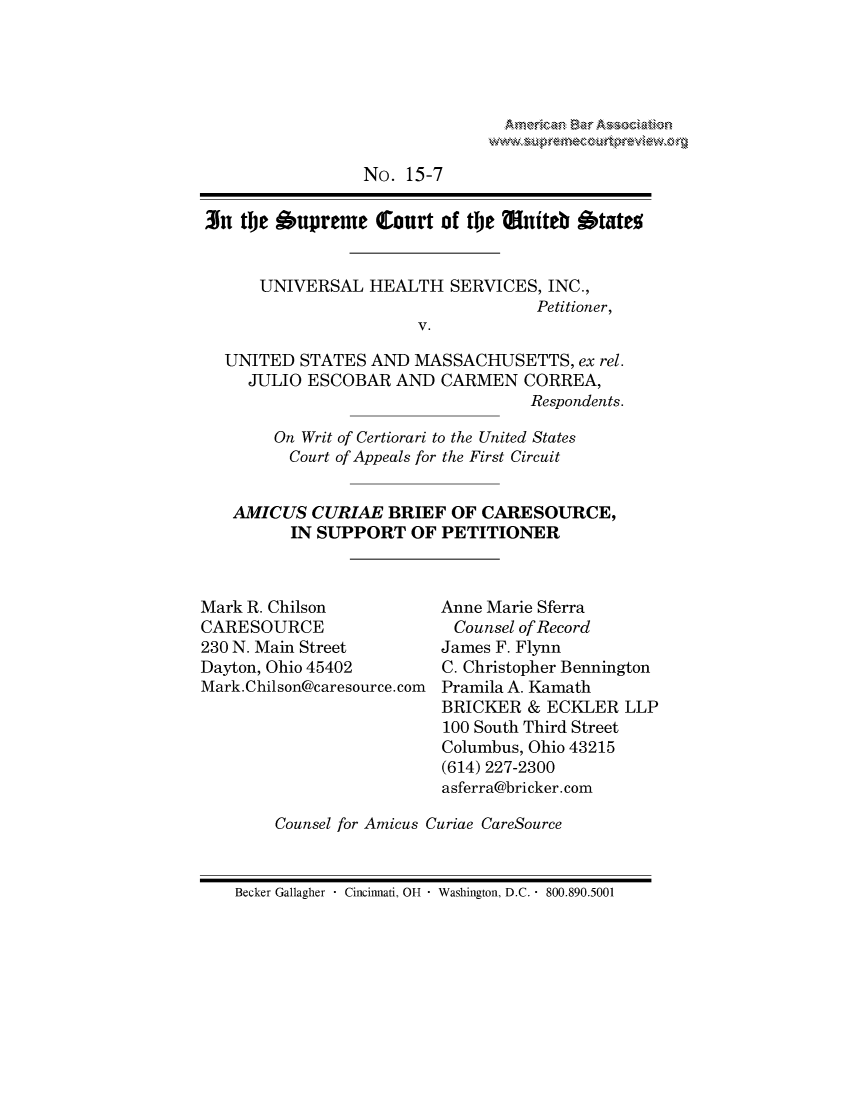 handle is hein.preview/prvwpepsors0001 and id is 1 raw text is: 





Atkrc~nBr Xaw.afi n


                 No. 15-7

3n the Supreme Court of the Muiteb States


      UNIVERSAL HEALTH SERVICES, INC.,
                                   Petitioner,
                       V.

  UNITED STATES AND MASSACHUSETTS, ex rel.
     JULIO ESCOBAR AND CARMEN CORREA,
                                   Respondents.

       On Writ of Certiorari to the United States
         Court of Appeals for the First Circuit


   AMICUS CURIAE BRIEF OF CARESOURCE,
         IN SUPPORT OF PETITIONER


Mark R. Chilson
CARESOURCE
230 N. Main Street
Dayton, Ohio 45402
Mark.Chilson@caresource.com


Anne Marie Sferra
Counsel of Record
James F. Flynn
C. Christopher Bennington
Pramila A. Kamath


                      BRICKER & ECKLER LLP
                      100 South Third Street
                      Columbus, Ohio 43215
                      (614) 227-2300
                      asferra@bricker. corn

    Counsel for Amicus Curiae CareSource


Becker Gallagher  Cincinnati, OH  Washington, D.C.  800.890.5001



