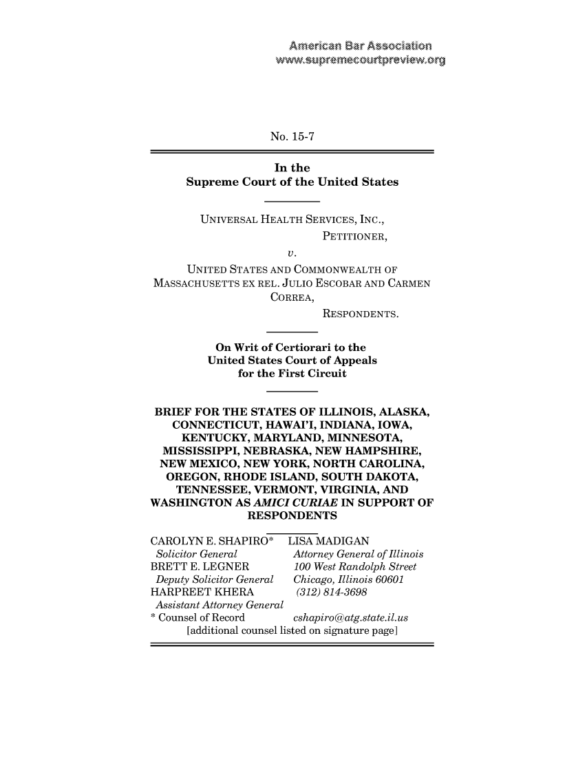 handle is hein.preview/prvwpepsosc0001 and id is 1 raw text is: 


Arn~rk~ ~ A


                  No. 15-7

                  In the
     Supreme Court of the United States


        UNIVERSAL HEALTH SERVICES, INC.,
                          PETITIONER,
                     V.
      UNITED STATES AND COMMONWEALTH OF
MASSACHUSETTS EX REL. JULIO ESCOBAR AND CARMEN
                  CORREA,
                          RESPONDENTS.


          On Writ of Certiorari to the
          United States Court of Appeals
             for the First Circuit


 BRIEF FOR THE STATES OF ILLINOIS, ALASKA,
   CONNECTICUT, HAWAI'I, INDIANA, IOWA,
     KENTUCKY, MARYLAND, MINNESOTA,
  MISSISSIPPI, NEBRASKA, NEW HAMPSHIRE,
  NEW MEXICO, NEW YORK, NORTH CAROLINA,
  OREGON, RHODE ISLAND, SOUTH DAKOTA,
    TENNESSEE, VERMONT, VIRGINIA, AND
WASHINGTON AS AMICI CURIAE IN SUPPORT OF
               RESPONDENTS

CAROLYN E. SHAPIRO* LISA MADIGAN
Solicitor General    Attorney General of Illinois
BRETT E. LEGNER       100 West Randolph Street
Deputy Solicitor General  Chicago, Illinois 60601
HARPREET KHERA        (312) 814-3698
Assistant Attorney General
* Counsel of Record   cshapiro@atg.state.il. us
      [additional counsel listed on signature page]


