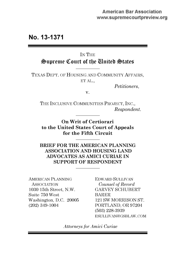 handle is hein.preview/prvwpepsrhd0001 and id is 1 raw text is: 
Amaican EBar Associon


No. 13-1371


                 IN THE
   #'upreme  Court of tje uniteb 'tates

TEXAS DEPT. OF HOUSING AND COMMUNITY AFFAIRS,
                  ET AL.,
                              Petitioners,
                   V.

   THE INCLUSIVE COMMUNITIES PROJECT, INC.,
                              Respondent.

           On Writ of Certiorari
    to the United States Court of Appeals
           for the Fifth Circuit

   BRIEF FOR THE AMERICAN   PLANNING
     ASSOCIATION  AND HOUSING  LAND
     ADVOCATES   AS AMICI CURIAE IN
        SUPPORT  OF RESPONDENT


AMERICAN PLANNING
ASSOCIATION
1030 15th Street, N.W.
Suite 750 West
Washington, D.C. 20005
(202) 349-1004


EDWARD SULLIVAN
Counsel of Record
GARVEY SCHUBERT
BARER
121 SW MORRISON ST.
PORTLAND, OR 97204
(503) 228-3939
ESULLIVAN@GSBLAW.COM


Attorneys for Amici Curiae


