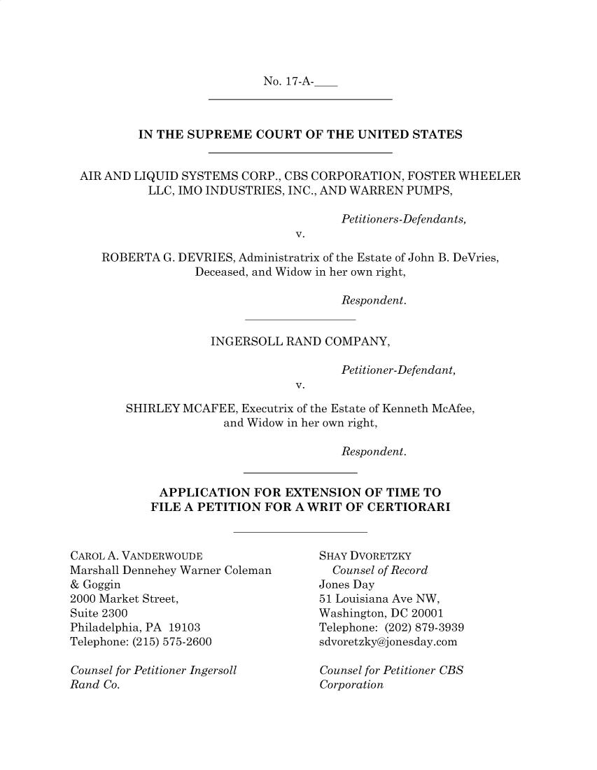 handle is hein.preview/prvwtcheawiy0001 and id is 1 raw text is: 




No. 17-A-


         IN THE SUPREME   COURT  OF THE UNITED  STATES


AIR AND LIQUID SYSTEMS  CORP., CBS CORPORATION, FOSTER WHEELER
          LLC, IMO INDUSTRIES, INC., AND WARREN PUMPS,

                                      Petitioners-Defendants,
                               V.

   ROBERTA  G. DEVRIES, Administratrix of the Estate of John B. DeVries,
                 Deceased, and Widow in her own right,

                                      Respondent.


                   INGERSOLL  RAND  COMPANY,

                                      Petitioner-Defendant,
                               V.

       SHIRLEY MCAFEE,  Executrix of the Estate of Kenneth McAfee,
                     and Widow in her own right,


                            Respondent.


 APPLICATION   FOR  EXTENSION  OF TIME  TO
FILE A PETITION  FOR A WRIT OF  CERTIORARI


CAROL A. VANDERWOUDE
Marshall Dennehey Warner Coleman
& Goggin
2000 Market Street,
Suite 2300
Philadelphia, PA 19103
Telephone: (215) 575-2600

Counsel for Petitioner Ingersoll
Rand Co.


SHAY DVORETZKY
  Counsel of Record
Jones Day
51 Louisiana Ave NW,
Washington, DC 20001
Telephone: (202) 879-3939
sdvoretzky@jonesday.com

Counsel for Petitioner CBS
Corporation


