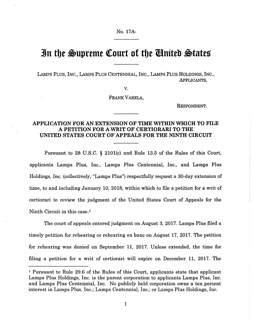 handle is hein.preview/prvwtcheawkh0001 and id is 1 raw text is: 



                                No. 17A-



     An  te   Aupreme Court of the Uniteb *tates


   LAMPs PLUs, INC., LAMPS PLUS CENTENNIAL, INC., LAMPS PLUS HOLDINGS, INC.,
                                                       APPLICANTS,
                                   V.
                             FRANK VARELA,
                                                      RESPONDENT.


 APPLICATION FOR AN EXTENSION OF TIME WITHIN WHICH TO FILE
           A PETITION  FOR  A WRIT  OF CERTIORARI TO THE
    UNITED   STATES  COURT   OF APPEALS   FOR  THE NINTH   CIRCUIT


      Pursuant to 28 U.S.C. § 2101(c) and Rule 13.5 of the Rules of this Court,

applicants Lamps Plus, Inc., Lamps Plus Centennial, Inc., and Lamps Plus

Holdings, Inc. (collectively, Lamps Plus) respectfully request a 30-day extension of

time, to and including January 10, 2018, within which to file a petition for a writ of

certiorari to review the judgment of the United States Court of Appeals for the

Ninth Circuit in this case.'

      The court of appeals entered judgment on August 3, 2017. Lamps Plus filed a

timely petition for rehearing or rehearing en banc on August 17, 2017. The petition

for rehearing was denied on September 11, 2017. Unless extended, the time for

filing a petition for a writ of certiorari will expire on December 11, 2017. The

' Pursuant to Rule 29.6 of the Rules of this Court, applicants state that applicant
Lamps Plus Holdings, Inc. is the parent corporation to applicants Lamps Plus, Inc.
and Lamps Plus Centennial, Inc. No publicly held corporation owns a ten percent
interest in Lamps Plus, Inc.; Lamps Centennial, Inc.; or Lamps Plus Holdings, Inc.


1


