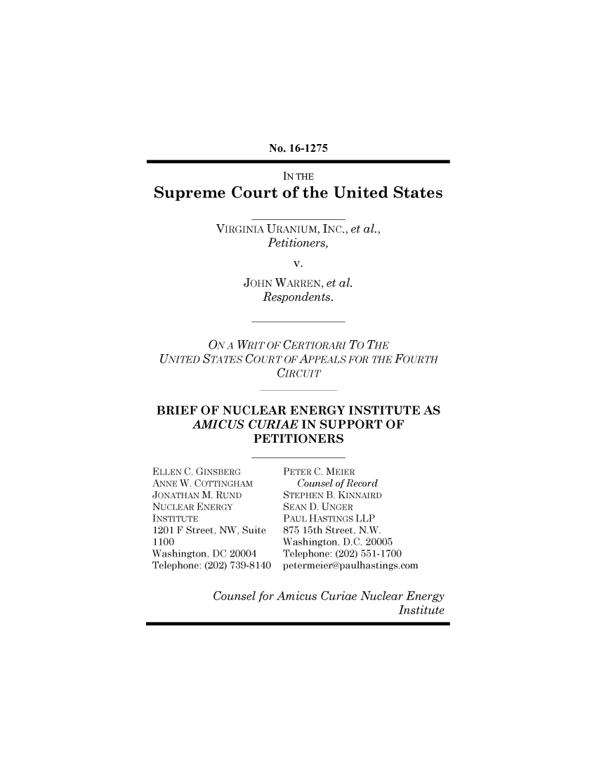 handle is hein.preview/prvwtcheawpo0001 and id is 1 raw text is: 











                  No. 16-1275

                    IN THE

Supreme Court of the United States


          VIRGINIA URANIUM, INC., et al.,
                  Petitioners,

                      V.

              JOHN WARREN, et al.
                 Respondents.


        ON A WRIT OF CERTIORARI To THE
 UNITED STA TES CO UR T OF APPEALS FOR THE FoURTH
                   CIRCUIT


BRIEF  OF NUCLEAR ENERGY INSTITUTE AS
      AMICUS   CURIAE  IN SUPPORT   OF
               PETITIONERS


ELLEN C. GINSBERG
ANNE W. COTTINGHAM
JONATHAN M. RUND
NUCLEAR ENERGY
INSTITUTE
1201 F Street, NW, Suite
1100
Washington, DC 20004
Telephone: (202) 739-8140


PETER C. MEIER
  Counsel of Record
STEPHEN B. KINNAIRD
SEAN D. UNGER
PAUL HASTINGS LLP
875 15th Street, N.W.
Washington, D.C. 20005
Telephone: (202) 551-1700
petermeier@paulhastings.com


Counsel for Amicus Curiae Nuclear Energy
                             Institute


