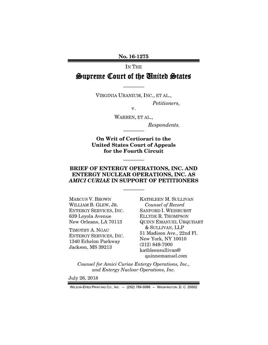 handle is hein.preview/prvwtcheawpq0001 and id is 1 raw text is: 








                 No. 16-1275

                    IN THE

   Supreme   Court  of the Muiteb  States


         VIRGINIA URANIUM, INC., ET AL.,
                             Petitioners,
                      V.
                WARREN, ET AL.,
                           Respondents.

          On Writ of Certiorari to the
        United States Court of Appeals
            for the Fourth Circuit


BRIEF  OF  ENTERGY   OPERATIONS,   INC. AND
ENTERGY NUCLEAR OPERATIONS, INC. AS
AMICI  CURIAE  IN SUPPORT   OF PETITIONERS


MARCUS V. BROWN
WILLIAM B. GLEW, JR.
ENTERGY SERVICES, INC.
639 Loyola Avenue
New Orleans, LA 70113
TIMOTHY A. NGAU
ENTERGY SERVICES, INC.
1340 Echelon Parkway
Jackson, MS 39213


KATHLEEN M. SULLIVAN
  Counsel of Record
SANFORD I. WEISBURST
ELLYDE R. THOMPSON
QUINN EMANUEL URQUHART
  & SULLIVAN, LLP
51 Madison Ave., 22nd Fl.
New York, NY 10010
(212) 849-7000
kathleensullivan@
  quinnemanuel.com


   Counsel for Amici Curiae Entergy Operations, Inc.,
        and Entergy Nuclear Operations, Inc.
July 26, 2018
WILSON-EPES PRINTING CO., INC. - (202) 789-0096 - WASHINGTON, D. C. 20002


