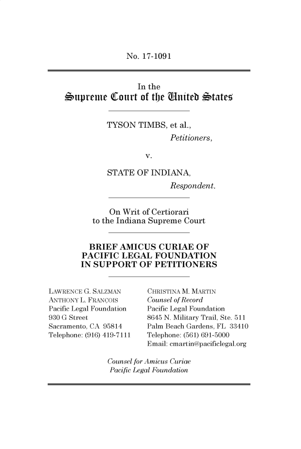 handle is hein.preview/prvwtcheawvw0001 and id is 1 raw text is: 





No. 17-1091


                 In the
6upreme Court of the uniteb *tateo


          TYSON   TIMBS, et al.,
                         Petitioners,

                   V.

          STATE  OF  INDIANA,
                         Respondent.


           On Writ of Certiorari
       to the Indiana Supreme Court


       BRIEF AMICUS CURIAE OF
    PACIFIC   LEGAL   FOUNDATION
    IN SUPPORT OF PETITIONERS


LAWRENCE G. SALZMAN
ANTHONY L. FRANCOIS
Pacific Legal Foundation
930 G Street
Sacramento, CA 95814
Telephone: (916) 419-7111


CHRISTINA M. MARTIN
Counsel of Record
Pacific Legal Foundation
8645 N. Military Trail, Ste. 511
Palm Beach Gardens, FL 33410
Telephone: (561) 691-5000
Email: cmartin@pacificlegal.org


Counsel for Amicus Curiae
Pacific Legal Foundation


