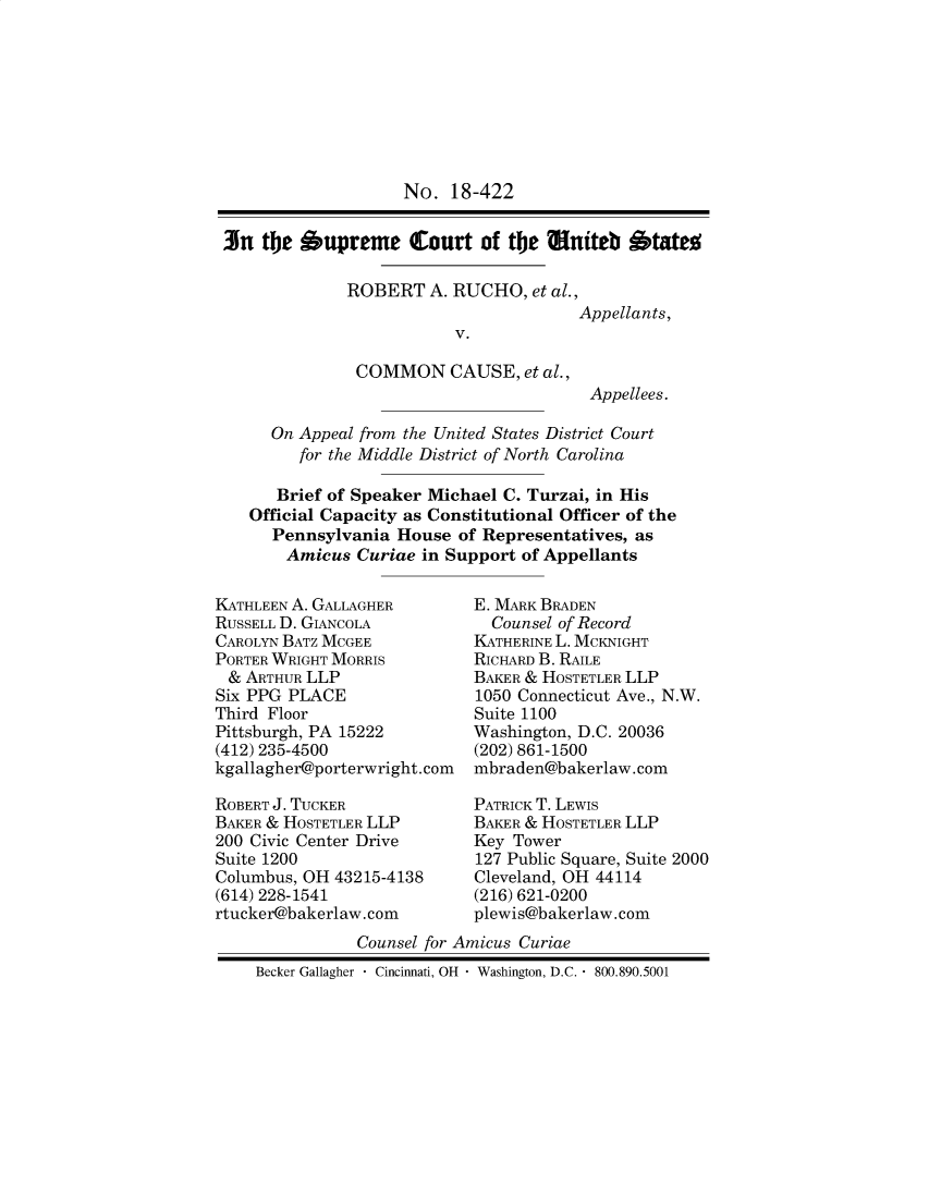 handle is hein.preview/prvwtcheaxsf0001 and id is 1 raw text is: 








                    No. 18-422


3n the Oupreme Court of the tniteb btato


ROBERT A. RUCHO, et al.,
                         Appellants,
            V.

 COMMON CAUSE, et al.,
                          Appellees.


  On Appeal from the United States District Court
     for the Middle District of North Carolina

   Brief of Speaker Michael C. Turzai, in His
Official Capacity as Constitutional Officer of the
  Pennsylvania House of Representatives, as
    Amicus Curiae in Support of Appellants


KATHLEEN A. GALLAGHER
RUSSELL D. GIANCOLA
CAROLYN BATZ MCGEE
PORTER WRIGHT MORRIS
& ARTHUR LLP
Six PPG PLACE
Third Floor
Pittsburgh, PA 15222
(412) 235-4500
kgallagher@porterwright.com

ROBERT J. TUCKER
BAKER & HOSTETLER LLP
200 Civic Center Drive
Suite 1200
Columbus, OH 43215-4138
(614) 228-1541
rtucker@bakerlaw.com


E. MARK BRADEN
  Counsel of Record
KATHERINE L. MCKNIGHT
RICHARD B. RAILE
BAKER & HOSTETLER LLP
1050 Connecticut Ave., N.W.
Suite 1100
Washington, D.C. 20036
(202) 861-1500
mbraden@bakerlaw.com

PATRICK T. LEWIS
BAKER & HOSTETLER LLP
Key Tower
127 Public Square, Suite 2000
Cleveland, OH 44114
(216) 621-0200
plewis@bakerlaw.com


           Counsel for Amicus Curiae
Becker Gallagher  Cincinnati, OH  Washington, D.C.  800.890.5001


