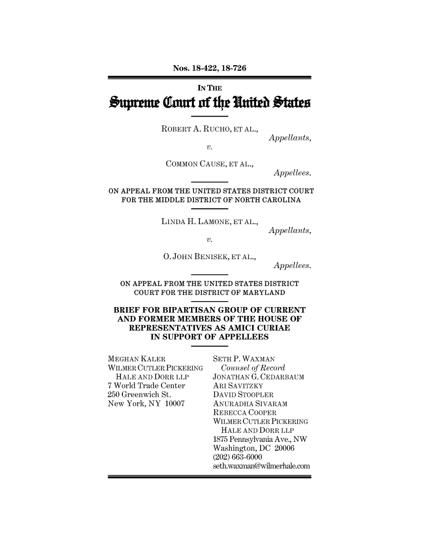 handle is hein.preview/prvwtcheaxst0001 and id is 1 raw text is: 






Nos. 18-422, 18-726

     IN THE


ROBERT A. RUCHO, ET AL.,

          V.

 COMMON CAUSE, ET AL.,


Appellants,


Appellees.


ON APPEAL FROM THE UNITED STATES DISTRICT COURT
   FOR THE MIDDLE DISTRICT OF NORTH CAROLINA


LINDA H. LAMONE, ET AL.,

         V.

0. JOHN BENISEK, ET AL.,


Appellants,



Appellees.


ON APPEAL FROM THE UNITED STATES DISTRICT
    COURT FOR THE DISTRICT OF MARYLAND

BRIEF FOR BIPARTISAN GROUP OF CURRENT
AND FORMER MEMBERS OF THE HOUSE OF
   REPRESENTATIVES AS AMICI CURIAE
        IN SUPPORT OF APPELLEES


MEGHAN KALER
WILMER CUTLER PICKERING
  HALE AND DORR LLP
7 World Trade Center
250 Greenwich St.
New York, NY 10007


SETH P. WAXMAN
  Counsel of Record
JONATHAN G. CEDARBAUM
ARI SAVITZKY
DAVID STOOPLER
ANURADHA SIVARAM
REBECCA COOPER
WILMER CUTLER PICKERING
  HALE AND DORR LLP
1875 Pennsylvania Ave., NW
Washington, DC 20006
(202) 663-6000


seth.waxman@wilmerhale.com


