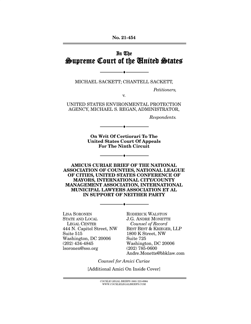 handle is hein.preview/supapblf0001 and id is 1 raw text is: No. 21-454
3n Tlje
Oupremce Court of tie auiteb btateo
MICHAEL SACKETT; CHANTELL SACKETT,
Petitioners,
V.
UNITED STATES ENVIRONMENTAL PROTECTION
AGENCY, MICHAEL S. REGAN, ADMINISTRATOR,
Respondents.
On Writ Of Certiorari To The
United States Court Of Appeals
For The Ninth Circuit
AMICUS CURIAE BRIEF OF THE NATIONAL
ASSOCIATION OF COUNTIES, NATIONAL LEAGUE
OF CITIES, UNITED STATES CONFERENCE OF
MAYORS, INTERNATIONAL CITY/COUNTY
MANAGEMENT ASSOCIATION, INTERNATIONAL
MUNICIPAL LAWYERS ASSOCIATION ET AL
IN SUPPORT OF NEITHER PARTY

LISA SORONEN
STATE AND LOCAL
LEGAL CENTER
444 N. Capitol Street, NW
Suite 515
Washington, DC 20006
(202) 434-4845
lsoronen@sso.org

RODERICK WALSTON
J.G. ANDRE MONETTE
Counsel of Record
BEST BEST & KRIEGER, LLP
1800 K Street, NW
Suite 725
Washington, DC 20006
(202) 785-0600
Andre.Monette@bbklaw.com

Counsel for Amici Curiae
[Additional Amici On Inside Cover]

COCKLE LEGAL BRIEFS (800) 225-6964
W WW.COC0iLELE GALBRIEFS.COM


