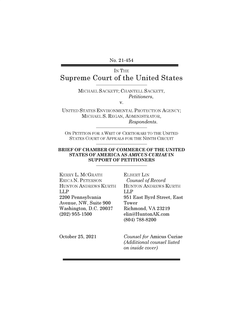 handle is hein.preview/supapbmb0001 and id is 1 raw text is: No. 21-454
IN THE
Supreme Court of the United States
MICHAEL SACKETT; CHANTELL SACKETT,
Petitioners,
V.
UNITED STATES ENVIRONMENTAL PROTECTION AGENCY;
MICHAEL S. REGAN, ADMINISTRATOR,
Respondents.
ON PETITION FOR A WRIT OF CERTIORARI TO THE UNITED
STATES COURT OF APPEALS FOR THE NINTH CIRCUIT
BRIEF OF CHAMBER OF COMMERCE OF THE UNITED
STATES OF AMERICA AS AMICUS CURIAE IN
SUPPORT OF PETITIONERS

KERRY L. MCGRATH
ERICA N. PETERSON
HUNTON ANDREWS KURTH
LLP
2200 Pennsylvania
Avenue, NW, Suite 900
Washington, D.C. 20037
(202) 955-1500
October 25, 2021

ELBERT LIN
Counsel of Record
HUNTON ANDREWS KURTH
LLP
951 East Byrd Street, East
Tower
Richmond, VA 23219
elin@HuntonAK.com
(804) 788-8200
Counsel for Amicus Curiae
(Additional counsel listed
on inside cover)


