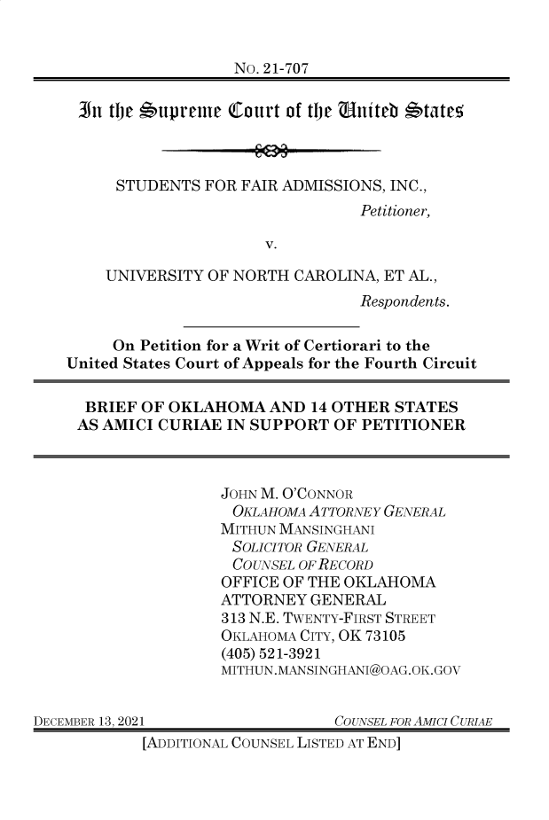 handle is hein.preview/supapbpc0001 and id is 1 raw text is: No. 21-707
In tlje *upreme court of tje  niteb *tateo
STUDENTS FOR FAIR ADMISSIONS, INC.,
Petitioner,
V.
UNIVERSITY OF NORTH CAROLINA, ET AL.,
Respondents.
On Petition for a Writ of Certiorari to the
United States Court of Appeals for the Fourth Circuit
BRIEF OF OKLAHOMA AND 14 OTHER STATES
AS AMICI CURIAE IN SUPPORT OF PETITIONER
JOHN M. O'CONNOR
OKLAHOMA ATTORNEY GENERAL
MITHUN MANSINGHANI
SOLICITOR GENERAL
COUNSEL OF RECORD
OFFICE OF THE OKLAHOMA
ATTORNEY GENERAL
313 N.E. TWENTY-FIRST STREET
OKLAHOMA CITY, OK 73105
(405) 521-3921
MITHUN.MANSINGHANI@OAG.OK.GOV
DECEMBER 13, 2021                COUNSEL FOR AMICI CURIAE
[ADDITIONAL COUNSEL LISTED AT END]



