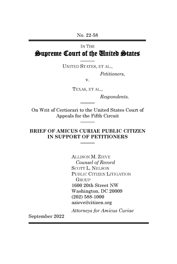 handle is hein.preview/supapbzd0001 and id is 1 raw text is: No. 22-58
IN THE
oupreme Court of tie auiteb otat%
UNITED STATES, ET AL.,
Petitioners,
V.
TEXAS, ET AL.,
Respondents.
On Writ of Certiorari to the United States Court of
Appeals for the Fifth Circuit
BRIEF OF AMICUS CURIAE PUBLIC CITIZEN
IN SUPPORT OF PETITIONERS
ALLISON M. ZIEVE
Counsel of Record
SCOTT L. NELSON
PUBLIC CITIZEN LITIGATION
GROUP
1600 20th Street NW
Washington, DC 20009
(202) 588-1000
azieve@citizen.org
Attorneys for Amicus Curiae
September 2022


