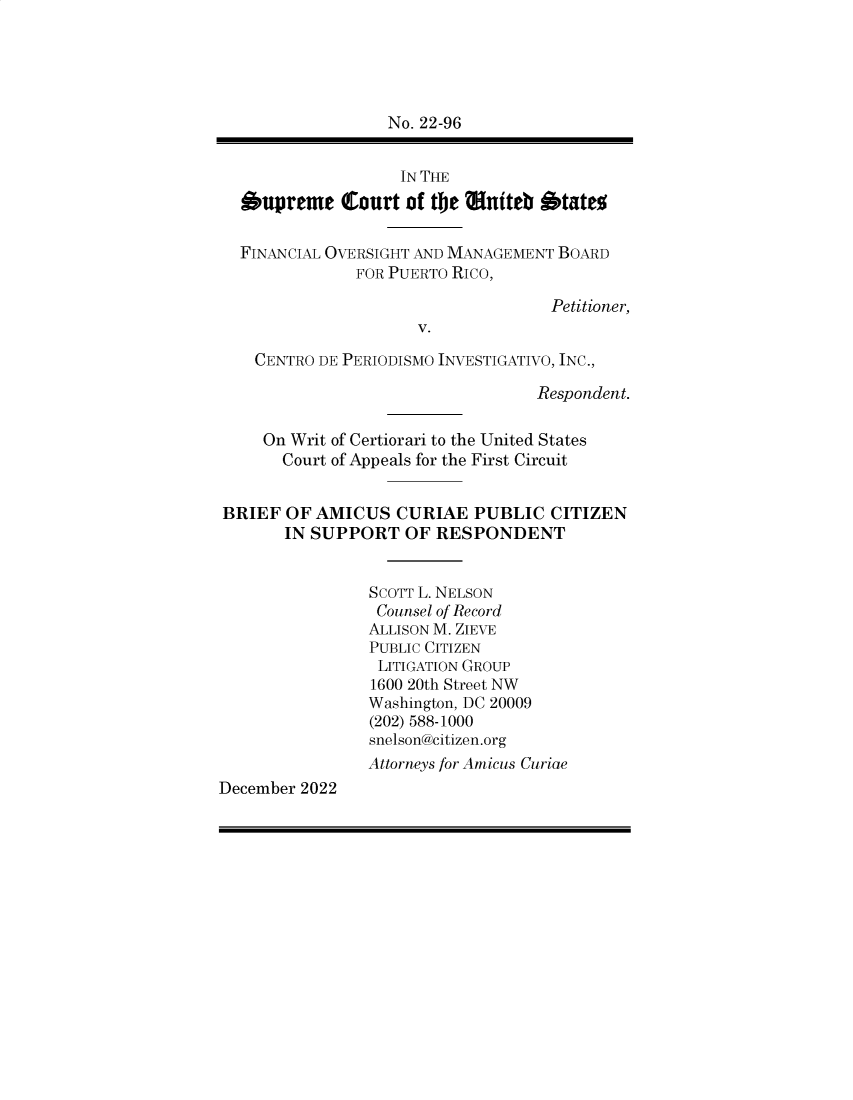 handle is hein.preview/supapchy0001 and id is 1 raw text is: No. 22-96
IN THE
Supreme Court of the Miffteb 1'tate
FINANCIAL OVERSIGHT AND MANAGEMENT BOARD
FOR PUERTO RICO,
Petitioner,
V.
CENTRO DE PERIODISMO INVESTIGATIVO, INC.,
Respondent.
On Writ of Certiorari to the United States
Court of Appeals for the First Circuit
BRIEF OF AMICUS CURIAE PUBLIC CITIZEN
IN SUPPORT OF RESPONDENT
SCOTT L. NELSON
Counsel of Record
ALLISON M. ZIEVE
PUBLIC CITIZEN
LITIGATION GROUP
1600 20th Street NW
Washington, DC 20009
(202) 588-1000
snelson@citizen.org
Attorneys for Amicus Curiae
December 2022


