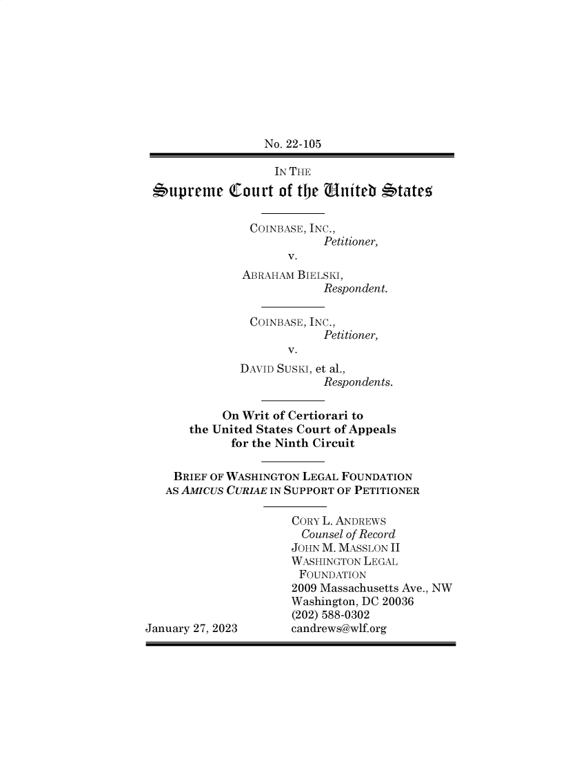handle is hein.preview/supapcrp0001 and id is 1 raw text is: 









                  No. 22-105

                  IN THE

 supreme Court of tje Uniteb  'tate,

                COINBASE, INC.,
                           Petitioner,
                     V.
              ABRAHAM  BIELSKI,
                          Respondent.

                COINBASE, INC.,
                           Petitioner,
                     V.
              DAVID SUSKI, et al.,
                          Respondents.

           On Writ of Certiorari to
       the United States Court of Appeals
             for the Ninth Circuit

    BRIEF OF WASHINGTON LEGAL FOUNDATION
    AS AMICUS CURIAE IN SUPPORT OF PETITIONER

                      CORY L. ANDREWS
                      Counsel of Record
                      JOHN M. MASSLON II
                      WASHINGTON LEGAL
                      FOUNDATION
                      2009 Massachusetts Ave., NW
                      Washington, DC 20036
                      (202) 588-0302
January 27, 2023      candrews@wlf.org


